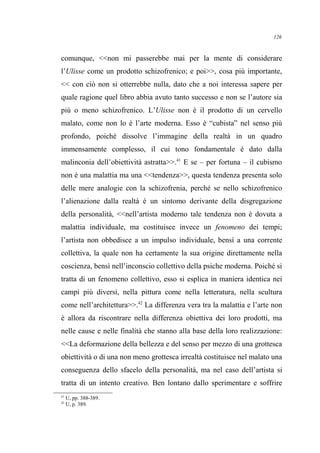 comunque, <<non mi passerebbe mai per la mente di considerare
l’Ulisse come un prodotto schizofrenico; e poi>>, cosa più importante,
<< con ciò non si otterrebbe nulla, dato che a noi interessa sapere per
quale ragione quel libro abbia avuto tanto successo e non se l’autore sia
più o meno schizofrenico. L’Ulisse non è il prodotto di un cervello
malato, come non lo è l’arte moderna. Esso è “cubista” nel senso più
profondo, poiché dissolve l’immagine della realtà in un quadro
immensamente complesso, il cui tono fondamentale è dato dalla
malinconia dell’obiettività astratta>>.41
E se – per fortuna – il cubismo
non è una malattia ma una <<tendenza>>, questa tendenza presenta solo
delle mere analogie con la schizofrenia, perché se nello schizofrenico
l’alienazione dalla realtà è un sintomo derivante della disgregazione
della personalità, <<nell’artista moderno tale tendenza non è dovuta a
malattia individuale, ma costituisce invece un fenomeno dei tempi;
l’artista non obbedisce a un impulso individuale, bensì a una corrente
collettiva, la quale non ha certamente la sua origine direttamente nella
coscienza, bensì nell’inconscio collettivo della psiche moderna. Poiché si
tratta di un fenomeno collettivo, esso si esplica in maniera identica nei
campi più diversi, nella pittura come nella letteratura, nella scultura
come nell’architettura>>.42
La differenza vera tra la malattia e l’arte non
è allora da riscontrare nella differenza obiettiva dei loro prodotti, ma
nelle cause e nelle finalità che stanno alla base della loro realizzazione:
<<La deformazione della bellezza e del senso per mezzo di una grottesca
obiettività o di una non meno grottesca irrealtà costituisce nel malato una
conseguenza dello sfacelo della personalità, ma nel caso dell’artista si
tratta di un intento creativo. Ben lontano dallo sperimentare e soffrire
41
U, pp. 388-389.
42
U, p. 389.
126
 