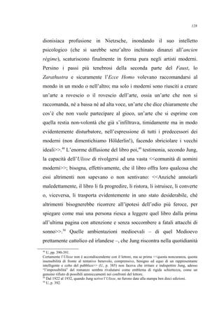 dionisiaca profusione in Nietzsche, inondando il suo intelletto
psicologico (che si sarebbe senz’altro inchinato dinanzi all’ancien
régime), scaturiscono finalmente in forma pura negli artisti moderni.
Persino i passi più tenebrosi della seconda parte del Faust, lo
Zarathustra e sicuramente l’Ecce Homo volevano raccomandarsi al
mondo in un modo o nell’altro; ma solo i moderni sono riusciti a creare
un’arte a rovescio o il rovescio dell’arte, ossia un’arte che non si
raccomanda, né a bassa né ad alta voce, un’arte che dice chiaramente che
cos’è che non vuole partecipare al gioco, un’arte che si esprime con
quella restia non-volontà che già s’infiltrava, timidamente ma in modo
evidentemente disturbatore, nell’espressione di tutti i predecessori dei
moderni (non dimentichiamo Hölderlin!), facendo sbriciolare i vecchi
ideali>>.48
L’enorme diffusione del libro poi,49
testimonia, secondo Jung,
la capacità dell’Ulisse di rivolgersi ad una vasta <<comunità di uomini
moderni>>; bisogna, effettivamente, che il libro offra loro qualcosa che
essi altrimenti non sapevano o non sentivano: <<Anziché annoiarli
maledettamente, il libro li fa progredire, li ristora, li istruisce, li converte
o, viceversa, li trasporta evidentemente in uno stato desiderabile, ché
altrimenti bisognerebbe ricorrere all’ipotesi dell’odio più feroce, per
spiegare come mai una persona riesca a leggere quel libro dalla prima
all’ultima pagina con attenzione e senza soccombere a fatali attacchi di
sonno>>.50
Quelle ambientazioni medioevali – di quel Medioevo
prettamente cattolico ed irlandese –, che Jung riscontra nella quotidianità
48
U, pp. 390-391.
Certamente l’Ulisse non è accondiscendente con il lettore, ma se prima <<questa noncuranza, questa
insensibilità di fronte al tentativo benevolo, comprensivo, benigno ed equo di un rappresentante
intelligente e colto del pubblico>> (U, p. 385) non faceva che irritare e indispettire Jung, adesso
“l’impossibilità” del romanzo sembra rivalutarsi come emblema di rigida schiettezza, come un
genuino rifiuto di possibili ammiccamenti nei confronti del lettore.
49
Dal 1922 al 1932, quando Jung scrive l’Ulisse, ne furono date alla stampa ben dieci edizioni.
50
U, p. 392.
128
 