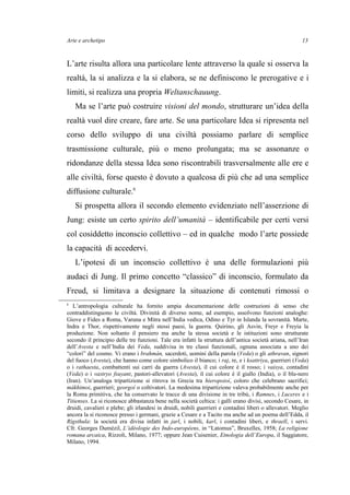 Arte e archetipo
L’arte risulta allora una particolare lente attraverso la quale si osserva la
realtà, la si analizza e la si elabora, se ne definiscono le prerogative e i
limiti, si realizza una propria Weltanschauung.
Ma se l’arte può costruire visioni del mondo, strutturare un’idea della
realtà vuol dire creare, fare arte. Se una particolare Idea si ripresenta nel
corso dello sviluppo di una civiltà possiamo parlare di semplice
trasmissione culturale, più o meno prolungata; ma se assonanze o
ridondanze della stessa Idea sono riscontrabili trasversalmente alle ere e
alle civiltà, forse questo è dovuto a qualcosa di più che ad una semplice
diffusione culturale.6
Si prospetta allora il secondo elemento evidenziato nell’asserzione di
Jung: esiste un certo spirito dell’umanità – identificabile per certi versi
col cosiddetto inconscio collettivo – ed in qualche modo l’arte possiede
la capacità di accedervi.
L’ipotesi di un inconscio collettivo è una delle formulazioni più
audaci di Jung. Il primo concetto “classico” di inconscio, formulato da
Freud, si limitava a designare la situazione di contenuti rimossi o
6
L’antropologia culturale ha fornito ampia documentazione delle costruzioni di senso che
contraddistinguono le civiltà. Divinità di diverso nome, ad esempio, assolvono funzioni analoghe:
Giove e Fides a Roma, Varuna e Mitra nell’India vedica, Odino e Tyr in Islanda la sovranità. Marte,
Indra e Thor, rispettivamente negli stessi paesi, la guerra. Quirino, gli Asvin, Freyr e Freyia la
produzione. Non soltanto il pensiero ma anche la stessa società e le istituzioni sono strutturate
secondo il principio delle tre funzioni. Tale era infatti la struttura dell’antica società ariana, nell’Iran
dell’Avesta e nell’India dei Veda, suddivisa in tre classi funzionali, ognuna associata a uno dei
“colori” del cosmo. Vi erano i brahmán, sacerdoti, uomini della parola (Veda) o gli athravan, signori
del fuoco (Avesta), che hanno come colore simbolico il bianco; i raj, re, e i ksattriya, guerrieri (Veda)
o i rathaesta, combattenti sui carri da guerra (Avesta), il cui colore è il rosso; i vaisya, contadini
(Veda) o i vastryo fsuyant, pastori-allevatori (Avesta), il cui colore è il giallo (India), o il blu-nero
(Iran). Un’analoga tripartizione si ritrova in Grecia tra hieropoioí, coloro che celebrano sacrifici;
mákhimoi, guerrieri; georgoí o coltivatori. La medesima tripartizione valeva probabilmente anche per
la Roma primitiva, che ha conservato le tracce di una divisione in tre tribù, i Ramnes, i Luceres e i
Titienses. La si riconosce abbastanza bene nella società celtica: i galli erano divisi, secondo Cesare, in
druidi, cavalieri e plebe; gli irlandesi in druidi, nobili guerrieri e contadini liberi o allevatori. Meglio
ancora la si riconosce presso i germani, grazie a Cesare e a Tacito ma anche ad un poema dell’Edda, il
Rígsthula: la società era divisa infatti in jarl, i nobili, karl, i contadini liberi, e thraell, i servi.
Cfr. Georges Dumézil, L’idéologie des Indo-européens, in “Latomus”, Bruxelles, 1958; La religione
romana arcaica, Rizzoli, Milano, 1977; oppure Jean Cuisenier, Etnologia dell’Europa, il Saggiatore,
Milano, 1994.
13
 