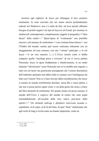 ricorrere agli esplosivi di Joyce per infrangere il loro ermetico
isolamento. Io sono convinto che noi siamo ancora profondamente
radicati nel Medioevo; non c’è nulla da fare; ed ecco perché abbiamo
bisogno di profeti negativi sul tipo di Joyce (o di Freud): per mostrare ai
medioevali contemporanei, completamente soggetti ai pregiudizi, l’“altra
faccia” della realtà>>.51
Quest’opera di “svelamento” non potrebbe
riuscire a chi tentasse di confrontarsi <<con cristiana benevolenza>> con
l’Ombra del mondo, mentre può essere realizzata solamente con un
atteggiamento ad essa consono, con una “visione” partecipe: e in ciò
Joyce <<è un vero maestro. […] L’Ulisse mostra come si debba
compiere quella “sacrilega presa a rovescio” di cui ci aveva parlato
Nietzsche; Joyce la opera freddamente e obiettivamente, in un modo
talmente “sdivinizzato” come Nietzsche non se lo sarebbe mai sognato; e
tutto ciò col tacito ma giustissimo presupposto che l’azione fascinatrice
dell’ambiente spirituale non abbia nulla in comune con l’intelligenza ma
tutto con l’umore! Non ci si lasci traviare dalla considerazione che Joyce
ci mostra un mondo terribilmente desolato, senza Dio e senza spirito, e
che non si possa perciò capire come vi sia della gente che riesce a trarre
dal libro alcunché di confortante. Per quanto strano ciò possa suonare, il
mondo dell’Ulisse è migliore del mondo di coloro che sono legati
irrimediabilmente all’oscurità della loro nativa provincia dello
spirito>>.52
Gli elementi malvagi e distruttivi convivono accanto e,
soprattutto, al di sopra, al di là del bene, di quel “bene” tradizionale che
agli occhi di Jung si rivela come un tiranno impaziente, come un
51
U, p. 392.
52
U, p. 393.
130
 