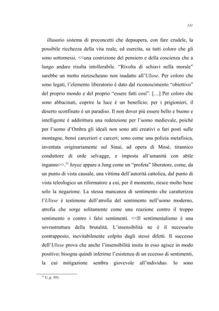 illusorio sistema di preconcetti che depaupera, con fare crudele, la
possibile ricchezza della vita reale, ed esercita, su tutti coloro che gli
sono sottomessi, <<una costrizione del pensiero e della coscienza che a
lungo andare risulta intollerabile. “Rivolta di schiavi nella morale”
sarebbe un motto nietzscheano non inadatto all’Ulisse. Per coloro che
sono legati, l’elemento liberatorio è dato dal riconoscimento “obiettivo”
del proprio mondo e del proprio “essere fatti così”. […] Per coloro che
sono abbacinati, coprire la luce è un beneficio; per i prigionieri, il
deserto sconfinato è un paradiso. Il non dover più essere bello e buono e
intelligente è addirittura una redenzione per l’uomo medievale, poiché
per l’uomo d’Ombra gli ideali non sono atti creativi o fari posti sulle
montagne, bensì carcerieri e carceri; sono come una polizia metafisica,
inventata originariamente sul Sinai, ad opera di Mosè, tirannico
conduttore di orde selvagge, e imposta all’umanità con abile
inganno>>.53
Joyce appare a Jung come un “profeta” liberatore, come, da
un punto di vista causale, una vittima dell’autorità cattolica, dal punto di
vista teleologico un riformatore a cui, per il momento, riesce molto bene
solo la negazione. La stessa mancanza di sentimento che caratterizza
l’Ulisse è testimone dell’atrofia del sentimento nell’uomo moderno,
atrofia che sorge solitamente come una reazione contro il troppo
sentimento o contro i falsi sentimenti. <<Il sentimentalismo è una
sovrastruttura della brutalità. L’insensibilità ne è il necessario
contrapposto, inevitabilmente colpito dagli stessi difetti. Il successo
dell’Ulisse prova che anche l’insensibilità insita in esso agisce in modo
positivo; bisogna quindi inferirne l’esistenza di un eccesso di sentimenti,
la cui mitigazione sembra giovevole all’individuo. Io sono
53
U, p. 393.
131
 