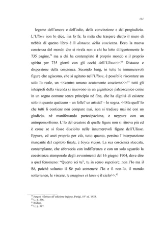 legame dell’amore e dell’odio, della convinzione e del pregiudizio.
L’Ulisse non lo dice, ma lo fa: la meta che traspare dietro il muro di
nebbia di questo libro è il distacco della coscienza. Ecco la nuova
coscienza del mondo che si rivela non a chi ha letto diligentemente le
735 pagine,59
ma a chi ha contemplato il proprio mondo e il proprio
spirito per 735 giorni con gli occhi dell’Ulisse>>.60
Distacco e
dispersione della coscienza. Secondo Jung, in tutte le innumerevoli
figure che agiscono, che si agitano nell’Ulisse, è possibile riscontare un
solo Io reale, un <<centro umano acutamente cosciente>>:61
tutti gli
interpreti della vicenda si muovono in un gigantesco palcoscenico come
in un sogno comune senza principio né fine, che ha dignità di esistere
solo in quanto qualcuno – un folle? un artista? – lo sogna. <<Ma quell’Io
che tutti li contiene non compare mai, non si tradisce mai né con un
giudizio, né manifestando partecipazione, e neppure con un
antropomorfismo. L’Io del creatore di quelle figure non si ritrova più ed
è come se si fosse disciolto nelle innumerevoli figure dell’Ulisse.
Eppure, ed anzi proprio per ciò, tutto quanto, persino l’interpunzione
mancante del capitolo finale, è Joyce stesso. La sua coscienza staccata,
contemplante, che abbraccia con indifferenza e con un solo sguardo la
coesistenza atemporale degli avvenimenti del 16 giugno 1904, deve dire
a quel fenomeno: “Questo sei tu”, tu in senso superiore: non l’Io ma il
Sé, poiché soltanto il Sé può contenere l’Io e il non-Io, il mondo
sotterraneo, le viscere, le imagines et lares e il cielo>>.62
59
Jung si riferisce all’edizione inglese, Parigi, 10° ed. 1928.
60
U, p. 396.
61
Ibidem.
62
U, p. 397.
134
 