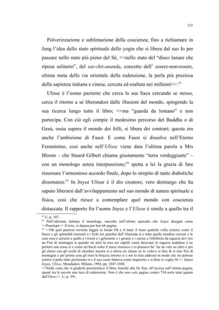Polverizzazione e sublimazione della coscienza; fino a richiamare in
Jung l’idea dello stato spirituale dello yogin che si libera dal suo Io per
passare nello stato più pieno del Sé, <<nello stato del “disco lunare che
riposa solitario”, del sat-chit-ananda, concetto dell’ essere-non-essere,
ultima meta della via orientale della redenzione, la perla più preziosa
della sapienza indiana e cinese, cercata ed esaltata nei millenni>>.63
Ulisse è l’uomo paziente che cerca la sua Itaca cercando se stesso,
cerca il ritorno a sé liberandosi dalle illusioni del mondo, spingendo la
sua ricerca lungo tutto il libro; <<ma “guarda da lontano” e non
partecipa. Con ciò egli compie il medesimo percorso del Buddha o di
Gesù, ossia supera il mondo dei folli, si libera dei contrari; questa era
anche l’ambizione di Faust. E come Faust si dissolve nell’Eterno
Femminino, così anche nell’Ulisse viene data l’ultima parola a Mrs
Bloom – che Stuard Gilbert chiama giustamente “terra verdeggiante” –
con un monologo senza interpunzione;64
spetta a lei la grazia di fare
risuonare l’armonioso accordo finale, dopo lo strepito di tante diaboliche
dissonanze.65
In Joyce Ulisse è il dio creatore, vero demiurgo che ha
saputo liberarsi dall’avviluppamento nel suo mondo di natura spirituale e
fisica, così che riesce a contemplare quel mondo con coscienza
distaccata. Il rapporto fra l’uomo Joyce e l’Ulisse è simile a quello tra il
63
U, p. 397.
64
Nell’edizione italiana il monologo, raccolto nell’ultimo episodio che Joyce designò come
<<Penelope>> Il letto, si dipana per ben 66 pagine.
65
<<Oh quel pauroso torrente laggiù in fondo Oh e il mare il mare qualche volta cremisi come il
fuoco e gli splendidi tramonti e i fichi nei giardini dell’Alameda sì e tutte quelle stradine curiose e le
case rosa e azzurre e gialle e i roseti e i gelsomini e i geranii e i cactus e Gibilterra da ragazza dov’ero
un Fior di montagna sì quando mi misi la rosa nei capelli come facevano le ragazze andaluse o ne
porterò una rossa sì e come mi baciò sotto il muro moresco e io pensavo be’ lui ne vale un altro e poi
gli chiesi con gli occhi di chiedere ancora sì e allora mi chiese se io volevo sì dire di sì mio fior di
montagna e per prima cosa gli misi le braccia intorno sì e me lo tirai addosso in modo che mi potesse
sentire il petto tutto profumato sì e il suo cuore batteva come impazzito e sì dissi sì voglio Sì>>. James
Joyce, Ulisse, Mondadori, Milano, 1984, pp. 1047-1048.
<<Nulla vieta che si giudichi pessimistico il libro, benché alla fin fine, all’incirca sull’ultima pagina,
spunti tra le nuvole una luce di redenzione. Non è che una sola pagina contro 734 sorte tutte quante
dall’Orco>>. U, p. 391.
135
 