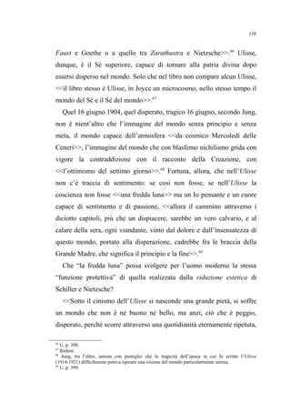 Faust e Goethe o a quello tra Zarathustra e Nietzsche>>.66
Ulisse,
dunque, è il Sé superiore, capace di tornare alla patria divina dopo
essersi disperso nel mondo. Solo che nel libro non compare alcun Ulisse,
<<il libro stesso è Ulisse, in Joyce un microcosmo, nello stesso tempo il
mondo del Sé e il Sé del mondo>>.67
Quel 16 giugno 1904, quel disperato, tragico 16 giugno, secondo Jung,
non è nient’altro che l’immagine del mondo senza principio e senza
meta, il mondo capace dell’atmosfera <<da cosmico Mercoledì delle
Ceneri>>, l’immagine del mondo che con blasfemo nichilismo grida con
vigore la contraddizione con il racconto della Creazione, con
<<l’ottimismo del settimo giorno>>.68
Fortuna, allora, che nell’Ulisse
non c’è traccia di sentimento: se così non fosse, se nell’Ulisse la
coscienza non fosse <<una fredda luna>> ma un Io pensante e un cuore
capace di sentimento e di passione, <<allora il cammino attraverso i
diciotto capitoli, più che un dispiacere, sarebbe un vero calvario, e al
calare della sera, ogni viandante, vinto dal dolore e dall’insensatezza di
questo mondo, portato alla disperazione, cadrebbe fra le braccia della
Grande Madre, che significa il principio e la fine>>.69
Che “la fredda luna” possa svolgere per l’uomo moderno la stessa
“funzione protettiva” di quella realizzata dalla riduzione estetica di
Schiller e Nietzsche?
<<Sotto il cinismo dell’Ulisse si nasconde una grande pietà, si soffre
un mondo che non è né buono né bello, ma anzi, ciò che è peggio,
disperato, perché scorre attraverso una quotidianità eternamente ripetuta,
66
U, p. 398.
67
Ibidem.
68
Jung, tra l’altro, annota con puntiglio che la tragicità dell’epoca in cui fu scritto l’Ulisse
(1914-1921) difficilmente poteva ispirare una visione del mondo particolarmente serena.
69
U, p. 399.
136
 