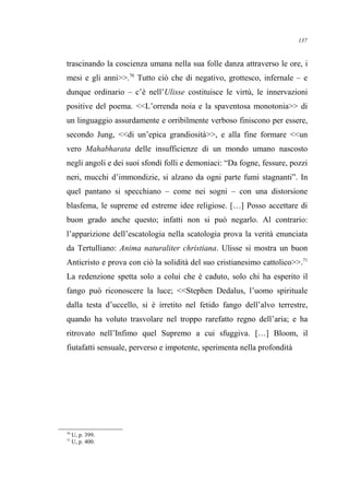 trascinando la coscienza umana nella sua folle danza attraverso le ore, i
mesi e gli anni>>.70
Tutto ciò che di negativo, grottesco, infernale – e
dunque ordinario – c’è nell’Ulisse costituisce le virtù, le innervazioni
positive del poema. <<L’orrenda noia e la spaventosa monotonia>> di
un linguaggio assurdamente e orribilmente verboso finiscono per essere,
secondo Jung, <<di un’epica grandiosità>>, e alla fine formare <<un
vero Mahabharata delle insufficienze di un mondo umano nascosto
negli angoli e dei suoi sfondi folli e demoniaci: “Da fogne, fessure, pozzi
neri, mucchi d’immondizie, si alzano da ogni parte fumi stagnanti”. In
quel pantano si specchiano – come nei sogni – con una distorsione
blasfema, le supreme ed estreme idee religiose. […] Posso accettare di
buon grado anche questo; infatti non si può negarlo. Al contrario:
l’apparizione dell’escatologia nella scatologia prova la verità enunciata
da Tertulliano: Anima naturaliter christiana. Ulisse si mostra un buon
Anticristo e prova con ciò la solidità del suo cristianesimo cattolico>>.71
La redenzione spetta solo a colui che è caduto, solo chi ha esperito il
fango può riconoscere la luce; <<Stephen Dedalus, l’uomo spirituale
dalla testa d’uccello, si è irretito nel fetido fango dell’alvo terrestre,
quando ha voluto trasvolare nel troppo rarefatto regno dell’aria; e ha
ritrovato nell’Infimo quel Supremo a cui sfuggiva. […] Bloom, il
fiutafatti sensuale, perverso e impotente, sperimenta nella profondità
70
U, p. 399.
71
U, p. 400.
137
 