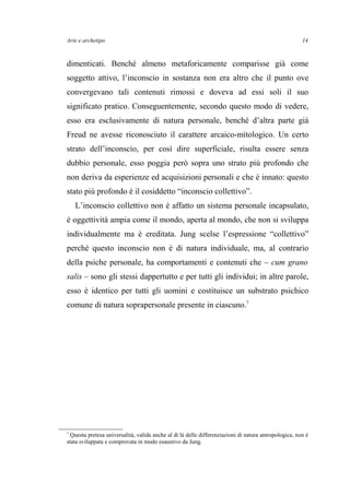 Arte e archetipo
dimenticati. Benché almeno metaforicamente comparisse già come
soggetto attivo, l’inconscio in sostanza non era altro che il punto ove
convergevano tali contenuti rimossi e doveva ad essi soli il suo
significato pratico. Conseguentemente, secondo questo modo di vedere,
esso era esclusivamente di natura personale, benché d’altra parte già
Freud ne avesse riconosciuto il carattere arcaico-mitologico. Un certo
strato dell’inconscio, per così dire superficiale, risulta essere senza
dubbio personale, esso poggia però sopra uno strato più profondo che
non deriva da esperienze ed acquisizioni personali e che è innato: questo
stato più profondo è il cosiddetto “inconscio collettivo”.
L’inconscio collettivo non è affatto un sistema personale incapsulato,
è oggettività ampia come il mondo, aperta al mondo, che non si sviluppa
individualmente ma è ereditata. Jung scelse l’espressione “collettivo”
perché questo inconscio non è di natura individuale, ma, al contrario
della psiche personale, ha comportamenti e contenuti che – cum grano
salis – sono gli stessi dappertutto e per tutti gli individui; in altre parole,
esso è identico per tutti gli uomini e costituisce un substrato psichico
comune di natura soprapersonale presente in ciascuno.7
7
Questa pretesa universalità, valida anche al di là delle differenziazioni di natura antropologica, non è
stata sviluppata e comprovata in modo esaustivo da Jung.
14
 