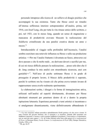 personale intrapreso alla ricerca di un sollievo al disagio psichico che
accompagnò la sua esistenza. Tanto che Hesse cercò un rimedio
all’intensa sofferenza interiore sottoponendosi all’analisi, prima, nel
1916, con Josef Lang, che per tutta la vita rimase amico dello scrittore, e
poi, nel 1921, con lo stesso Jung, quando un senso di stagnazione e
mancanza di produttività avevano bloccato la realizzazione del
Siddharta cristallizzato da una paralisi creativa durata un anno e
mezzo.76
Introducendolo al viaggio nella profondità dell’inconscio, l’analisi
sembra esercitare una notevole influenza su Hesse e sulla sua produzione
artistica: <<Per me l’analisi frattanto è diventata un fuoco, attraverso cui
devo passare e che fa molto male…ne derivano doveri e sacrifici per me,
di cui mi riesce difficile pensare la realizzazione… posso solo dire che il
dr. Jung conduce la mia analisi con straordinaria sicurezza, anzi con
genialità>>77
. Nell’arco di poche settimane Hesse è in grado di
proseguire il proprio lavoro, il blocco della produttività è superato,
perché lo scrittore ora ha vissuto ciò che prima aveva tentato invano di
rappresentare senza averlo realmente sperimentato.
Le elaborazioni scritte, i disegni e le forme di immaginazione attiva,
utilizzati nell’analisi ed esperiti direttamente, diventano per Hesse
altrettanti strumenti per penetrare dentro di sé e dentro la propria
ispirazione letteraria. Esperienze personali e temi artistici si incontrano e
si amalgamano dinamicamente, viene definitivamente abbandonato il
76
<<La mia creazione indiana procedeva splendidamente finché poetavo ciò che avevo vissuto: lo
stato d’animo del giovane bramino, che si tormenta e si mortifica. Quando ebbi terminato con
Siddharta il paziente e l’asceta e volevo poetare Siddharta il trionfatore, l’asseverativo e il dominatore,
non ne sono più stato capace>>. Cit. da Volker Michels nella Nota sulla genesi di Le trasformazioni
di Pictor, in Hermann Hesse, Favola d’amore. Le trasformazioni di Pictor (PK), Stampa Alternativa,
Viterbo, 1996, p. 46.
77
PK, pp. 46-47.
140
 