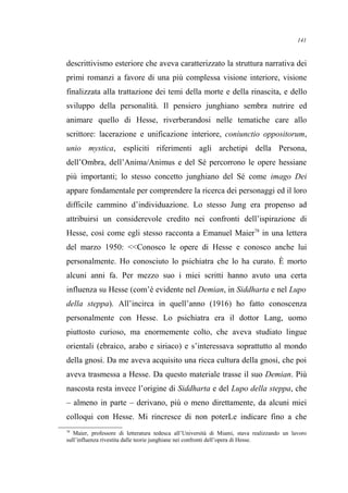 descrittivismo esteriore che aveva caratterizzato la struttura narrativa dei
primi romanzi a favore di una più complessa visione interiore, visione
finalizzata alla trattazione dei temi della morte e della rinascita, e dello
sviluppo della personalità. Il pensiero junghiano sembra nutrire ed
animare quello di Hesse, riverberandosi nelle tematiche care allo
scrittore: lacerazione e unificazione interiore, coniunctio oppositorum,
unio mystica, espliciti riferimenti agli archetipi della Persona,
dell’Ombra, dell’Anima/Animus e del Sé percorrono le opere hessiane
più importanti; lo stesso concetto junghiano del Sé come imago Dei
appare fondamentale per comprendere la ricerca dei personaggi ed il loro
difficile cammino d’individuazione. Lo stesso Jung era propenso ad
attribuirsi un considerevole credito nei confronti dell’ispirazione di
Hesse, così come egli stesso racconta a Emanuel Maier78
in una lettera
del marzo 1950: <<Conosco le opere di Hesse e conosco anche lui
personalmente. Ho conosciuto lo psichiatra che lo ha curato. È morto
alcuni anni fa. Per mezzo suo i miei scritti hanno avuto una certa
influenza su Hesse (com’è evidente nel Demian, in Siddharta e nel Lupo
della steppa). All’incirca in quell’anno (1916) ho fatto conoscenza
personalmente con Hesse. Lo psichiatra era il dottor Lang, uomo
piuttosto curioso, ma enormemente colto, che aveva studiato lingue
orientali (ebraico, arabo e siriaco) e s’interessava soprattutto al mondo
della gnosi. Da me aveva acquisito una ricca cultura della gnosi, che poi
aveva trasmessa a Hesse. Da questo materiale trasse il suo Demian. Più
nascosta resta invece l’origine di Siddharta e del Lupo della steppa, che
– almeno in parte – derivano, più o meno direttamente, da alcuni miei
colloqui con Hesse. Mi rincresce di non poterLe indicare fino a che
78
Maier, professore di letteratura tedesca all’Università di Miami, stava realizzando un lavoro
sull’influenza rivestita dalle teorie junghiane nei confronti dell’opera di Hesse.
141
 