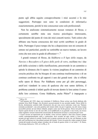 punto egli abbia seguito consapevolmente i miei accenni e le mie
suggestioni. Purtroppo non sono in condizioni di informarLa
esaurientemente, perché le mie conoscenze sono solo professionali.
Non ho analizzato sistematicamente nessun romanzo di Hesse, e
certamente sarebbe stata una ricerca psicologica interessante,
specialmente dal punto di vista dei miei concetti teorici. Tutti coloro che
abbiano una buona conoscenza dei miei scritti sarebbero in grado di
farlo. Purtroppo il poco tempo che ho a disposizione non mi consente di
entrare nei particolari, perché ne sortirebbe un nuovo trattato, un lavoro
extra che non sono in grado di affrontare>>.79
I grandi romanzi di Hesse, da Siddharta a Il lupo della steppa, da
Narciso e Boccadoro a Il gioco delle perle di vetro, oscillano tra i due
poli della scissione e della riunificazione, percorrendo in un cammino a
spirale la distanza che li separa: la visione junghiana di un cammino di
crescita psichica che ha bisogno di una continua trasformazione e di un
continuo confronto tra gli opposti è uno dei grandi temi che si riflette
nelle opere di Hesse. Per Siddharta come per gli altri personaggi,
anch’essi viandanti in cerca di qualcosa che non sanno definire, il
problema centrale è infatti quello di trovare dentro le loro anime il senso
delle loro esistenze. Come Siddharta, anche Piktor80
è impegnato a
79
EM, p. 93.
80
Nell’autunno del 1922, dopo aver terminato il Siddharta, Hesse scrisse una favola dedicata alla
cantante lirica Ruth Wenger, che diventerà successivamente la sua seconda moglie. Hesse definì la
favola, direttamente scaturita dalle illustrazioni che per essa aveva realizzato, come una “fantasia
orientale-occidentale”, una seria parafrasi del mistero della vita per il sapiente, ma allo stesso tempo
accessibile persino ad una lettura infantile, proprio come una favola gioiosa. Hesse non pensò né di
inserire questa favola in uno dei suoi libri, né di pubblicarla in un giornale o una rivista, era invece
solito regalarne versioni manoscritte ed arricchite da illustrazioni ad amici e conoscenti più vicini.
<<Vorrei trovare un’espressione per la dualità, vorrei scrivere capitoli e frasi dove fossero sempre
visibili contemporaneamente canto e controcanto, dove accanto ad ogni varietà vi fosse l’unità,
accanto ad ogni scherzo la serietà. Perché solo in questo consiste per me la vita, nel fluttuare tra due
poli, nell’oscillazione tra i due pilastri portanti del mondo. Vorrei con gioia far vedere sempre la beata
varietà del mondo ed anche sempre ricordare che al fondo di questa verità vi è un’unità>>. H. Hesse,
Psychologia Balnearia, 1923; cit. in PK, p. 35.
142
 