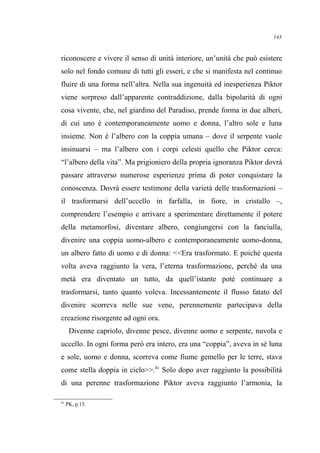 riconoscere e vivere il senso di unità interiore, un’unità che può esistere
solo nel fondo comune di tutti gli esseri, e che si manifesta nel continuo
fluire di una forma nell’altra. Nella sua ingenuità ed inesperienza Piktor
viene sorpreso dall’apparente contraddizione, dalla bipolarità di ogni
cosa vivente, che, nel giardino del Paradiso, prende forma in due alberi,
di cui uno è contemporaneamente uomo e donna, l’altro sole e luna
insieme. Non è l’albero con la coppia umana – dove il serpente vuole
insinuarsi – ma l’albero con i corpi celesti quello che Piktor cerca:
“l’albero della vita”. Ma prigioniero della propria ignoranza Piktor dovrà
passare attraverso numerose esperienze prima di poter conquistare la
conoscenza. Dovrà essere testimone della varietà delle trasformazioni –
il trasformarsi dell’uccello in farfalla, in fiore, in cristallo –,
comprendere l’esempio e arrivare a sperimentare direttamente il potere
della metamorfosi, diventare albero, congiungersi con la fanciulla,
divenire una coppia uomo-albero e contemporaneamente uomo-donna,
un albero fatto di uomo e di donna: <<Era trasformato. E poiché questa
volta aveva raggiunto la vera, l’eterna trasformazione, perché da una
metà era diventato un tutto, da quell’istante poté continuare a
trasformarsi, tanto quanto voleva. Incessantemente il flusso fatato del
divenire scorreva nelle sue vene, perennemente partecipava della
creazione risorgente ad ogni ora.
Divenne capriolo, divenne pesce, divenne uomo e serpente, nuvola e
uccello. In ogni forma però era intero, era una “coppia”, aveva in sé luna
e sole, uomo e donna, scorreva come fiume gemello per le terre, stava
come stella doppia in cielo>>.81
Solo dopo aver raggiunto la possibilità
di una perenne trasformazione Piktor aveva raggiunto l’armonia, la
81
PK, p.15.
143
 