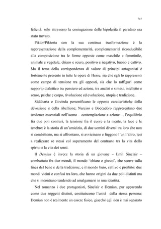 felicità: solo attraverso la coniugazione delle bipolarità il paradiso era
stato trovato.
Piktor/Piktoria con la sua continua trasformazione è la
rappresentazione della complementarità, complementarità riconducibile
alla composizione tra le forme opposte come maschile e femminile,
animale e vegetale, chiaro e scuro, positivo e negativo, buono e cattivo.
Ma il tema della corrispondenza di valore di princìpi antagonisti è
fortemente presente in tutte le opere di Hesse, sia che egli lo rappresenti
come campo di tensione tra gli opposti, sia che lo raffiguri come
rapporto dialettico tra pensiero ed azione, tra analisi e sintesi, intelletto e
senso, psiche e corpo, rivoluzione ed evoluzione, utopia e tradizione.
Siddharta e Govinda personificano le opposte caratteristiche della
devozione e della ribellione; Narciso e Boccadoro rappresentano due
tendenze essenziali nell’uomo – contemplazione e azione –, l’equilibrio
fra due poli contrari, la tensione fra il cuore e la mente, la luce e le
tenebre: è la storia di un’amicizia, di due uomini diversi tra loro che non
si combattono, ma si affrontano, si avvicinano e fuggono l’un l’altro, tesi
a realizzare se stessi col superamento del contrasto tra la vita dello
spirito e la vita dei sensi.
Il Demian è invece la storia di un giovane – Emil Sinclair –
combattuto fra due mondi, il mondo “chiaro e giusto”, che scorre sulla
linea del bene e della tradizione, e il mondo buio, cattivo e proibito: due
mondi vicini e confusi tra loro, che hanno origini da due poli distinti ma
che si incontrano tendendo ad amalgamarsi in una identità.
Nel romanzo i due protagonisti, Sinclair e Demian, pur apparendo
come due soggetti distinti, costituiscono l’unità della stessa persona:
Demian non è realmente un essere fisico, giacché egli non è mai separato
144
 