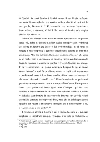 da Sinclair; in realtà Demian è Sinclair stesso, il suo Sé più profondo,
una sorta di eroe archetipo che sussiste nelle profondità di tutti noi. In
una parola, Demian è il Sé essenziale che permane immutato e
imperturbato; e attraverso di lui il libro cerca di istruire sulla magica
essenza dell’esistenza.
Demian, che sembra vivere fuori dal tempo e provenire da un passato
senza età, porta al giovane Sinclair quella consapevolezza redentrice
dell’essere millenario che esiste in lui, consentendogli in tal modo di
vincere il caos e superare il pericolo, specialmente durante gli anni della
giovinezza. Alla fine del libro, Demian si avvicina a Sinclair, che giace
su un pagliericcio in un ospedale da campo, e mentre con fare paterno lo
bacia, lo rassicura e lo mette in guardia: <<Piccolo Sinclair, sta’ attento.
Io dovrò andarmene. Un giorno avrai forse bisogno di me, di nuovo
contro Kromer82
o altri. Se mi chiamerai, non verrò più così volgarmente
a cavallo o col treno. Allora dovrai ascoltare il tuo cuore, e ti accorgerai
che dentro ci sarò io. Intendi?…>>.83
Hesse lo scrisse in un periodo di
grande tormento personale, mentre stava per abbandonare il suo paese a
causa della guerra che sconvolgeva tutta l’Europa. Egli era stato
costretto a trovare Demian in se stesso così come era toccato a Sinclair:
<<Talvolta, quando trovo la chiave scendo dentro di me, dove le visioni
del destino dormono nello specchio buio, basta che mi chini sopra questo
specchio per vedere la mia propria immagine che è in tutto uguale a lui,
a lui, mio amico e mia guida>>.84
Il Demian, in effetti, è l’opera in cui il mondo hessiano e il pensiero
junghiano si incontrano con più vividezza, e di tutta la produzione di
82
Franz Kromer, soggetto oscuro e negativo, è un ragazzo poco più vecchio di Sinclair che lo
perseguita fin dall’infanzia, e lo spinge, sotto il suo nefasto influsso, alla menzogna e al furto.
83
D, p. 211.
84
D, p. 212.
145
 