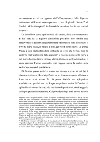 un momento in cui ero oppresso dall’offuscamento e dalla disperata
ostinazione dell’uomo contemporaneo, come il piccolo Knauer88
di
Sinclair. Mi ha fatto perciò l’effetto della luce d’un faro in una notte di
tempesta.
Un buon libro, come ogni normale vita umana, deve avere un termine.
Il Suo libro ha la migliore conclusione possibile: esso termina cioè
laddove tutto il passato ha realmente fine e ricomincia tutto ciò con cui il
libro ha avuto inizio, la nascita e il risveglio dell’uomo nuovo. La grande
Madre è stata ingravidata dalla solitudine di colui che ricerca. Essa ha
partorito (nell’esplosione della granata)89
il vecchio uomo nella morte e
nel nuovo ha innestato la monade eterna, il mistero dell’individualità. E
come riappare l’uomo rinnovato, così riappare anche la madre, nelle
vesti d’una donna di questa terra.
Di Demian posso svelarLe ancora un piccolo segreto, di cui Lei è
divenuto testimone, il cui significato ha però tenuto nascosto al lettore e
forse anche a sé stesso. Di ciò posso fornirLe una spiegazione
soddisfacente, perché sono da lungo tempo buon amico di Demian ed
egli mi ha di recente iniziato alle sue faccende particolari, con il suggello
della più profonda discrezione. Col procedere degli anni troverà tuttavia
ha preso forma, in ognuno soffre il creato, in ognuno si crocefigge un Redentore>> (D, pp. 35-36).
Hesse non volle far apparire il racconto con il proprio nome, nascondendosi dietro lo pseudonimo,
solo la nona edizione fu data alle stampe col nome del vero autore, dopo che la verità iniziò a trapelare
attraverso attribuzioni stilistiche e grazie ad alcune indiscrezioni. Quando uscì il libro, Thomas Mann
confessò allo scrittore Joseph Ponten: <<… un libro che recentemente mi ha fatto molta impressione è
Demian. Storia di una giovinezza di Emil Sinclair pubblicato prima nella Neue Rundschau, ora anche
in volume da Fischer. Molto compreso e commosso, mi sono subito informato dell’autore, della sua
età, eccetera. Se ha tempo, legga questo racconto! Secondo me è una cosa straordinaria…>>. In
seguito: <<Intorno a quel Sinclair non ho potuto apprendere quasi nulla, egli si circonda di mistero.
Fischer, al quale mi ero rivolto, mi rispose di aver ricevuto il manoscritto tramite Hermann Hesse;
sarebbe opera di uno scrittore giovane, malato, che vive in Svizzera>>. Cit. in D, p. 10.
88
Un compagno di studi di Sinclair.
89
Alla fine del romanzo, nell’esplosione di una granata che lo ferisce, Sinclair ha la visione di una
<<grandiosa figura di una divinità alta come una montagna, con astri scintillanti nei capelli e coi
lineamenti di Eva [la madre di Demian, per la quale Sinclair ha un sentimento di trasporto ed amore] .
in essa le schiere umane scomparivano come in un’immensa caverna>>. D, p. 209.
147
 