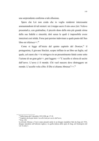 una sorprendente conferma a tale allusione.
Spero che Lei non creda che io voglia rendermi interessante
ammantandomi di tali misteri: mi è troppo sacro il mio amor fati. Volevo
presentarLe, con gratitudine, il piccolo dono della mia più grande stima
della sua fedeltà e sincerità, doti senza le quali è impossibile avere
intuizioni così nitide. Forse può persino indovinare a quale punto del Suo
libro mi riferisca>>.90
Come si legge all’inizio del quinto capitolo del Demian,91
il
protagonista, il giovane Sinclair, scopre infilato in un libro un foglio, sul
quale, col cuore che <<si stringeva in un presentimento fatale come sotto
l’azione di un gran gelo>>, può leggere: <<”L’uccello si sforza di uscire
dall’uovo. L’uovo è il mondo. Chi vuol nascere deve distruggere un
mondo. L’uccello vola a Dio. Il Dio si chiama Abraxas”>>.92
90
Dalla lettera del 3 dicembre 1919, EM, pp. 17-18.
91
Capitolo che ha per titolo L’uccello lotta per uscire dall’uovo.
92
D, p. 130.
La divinità Abraxas e l’uovo erano presenti anche in un disegno mandalico fatto da Jung nel 1916,
disegno riprodotto nell’edizione inglese e in quella tedesca delle opere di Jung, nel frontespizio del
vol. 9, tomo 1.
148
 