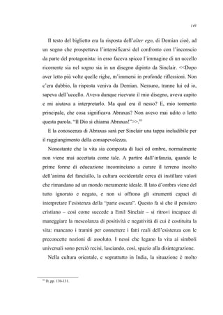 Il testo del biglietto era la risposta dell’alter ego, di Demian cioè, ad
un sogno che prospettava l’intensificarsi del confronto con l’inconscio
da parte del protagonista: in esso faceva spicco l’immagine di un uccello
ricorrente sia nel sogno sia in un disegno dipinto da Sinclair. <<Dopo
aver letto più volte quelle righe, m’immersi in profonde riflessioni. Non
c’era dubbio, la risposta veniva da Demian. Nessuno, tranne lui ed io,
sapeva dell’uccello. Aveva dunque ricevuto il mio disegno, aveva capito
e mi aiutava a interpretarlo. Ma qual era il nesso? E, mio tormento
principale, che cosa significava Abraxas? Non avevo mai udito o letto
questa parola. “Il Dio si chiama Abraxas!”>>.93
E la conoscenza di Abraxas sarà per Sinclair una tappa ineludibile per
il raggiungimento della consapevolezza.
Nonostante che la vita sia composta di luci ed ombre, normalmente
non viene mai accettata come tale. A partire dall’infanzia, quando le
prime forme di educazione incominciano a curare il terreno incolto
dell’anima del fanciullo, la cultura occidentale cerca di instillare valori
che rimandano ad un mondo meramente ideale. Il lato d’ombra viene del
tutto ignorato e negato, e non si offrono gli strumenti capaci di
interpretare l’esistenza della “parte oscura”. Questo fa sì che il pensiero
cristiano – così come succede a Emil Sinclair – si ritrovi incapace di
maneggiare la mescolanza di positività e negatività di cui è costituita la
vita: mancano i tramiti per connettere i fatti reali dell’esistenza con le
preconcette nozioni di assoluto. I nessi che legano la vita ai simboli
universali sono perciò recisi, lasciando, così, spazio alla disintegrazione.
Nella cultura orientale, e soprattutto in India, la situazione è molto
93
D, pp. 130-131.
149
 