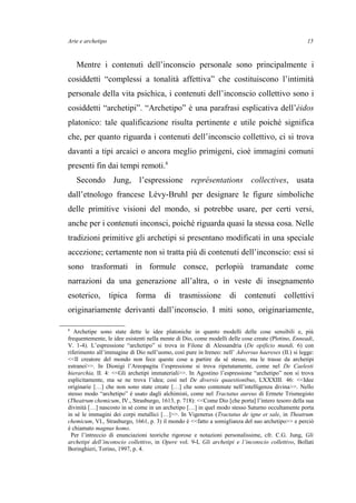 Arte e archetipo
Mentre i contenuti dell’inconscio personale sono principalmente i
cosiddetti “complessi a tonalità affettiva” che costituiscono l’intimità
personale della vita psichica, i contenuti dell’inconscio collettivo sono i
cosiddetti “archetipi”. “Archetipo” è una parafrasi esplicativa dell’éidos
platonico: tale qualificazione risulta pertinente e utile poiché significa
che, per quanto riguarda i contenuti dell’inconscio collettivo, ci si trova
davanti a tipi arcaici o ancora meglio primigeni, cioè immagini comuni
presenti fin dai tempi remoti.8
Secondo Jung, l’espressione représentations collectives, usata
dall’etnologo francese Lévy-Bruhl per designare le figure simboliche
delle primitive visioni del mondo, si potrebbe usare, per certi versi,
anche per i contenuti inconsci, poiché riguarda quasi la stessa cosa. Nelle
tradizioni primitive gli archetipi si presentano modificati in una speciale
accezione; certamente non si tratta più di contenuti dell’inconscio: essi si
sono trasformati in formule consce, perlopiù tramandate come
narrazioni da una generazione all’altra, o in veste di insegnamento
esoterico, tipica forma di trasmissione di contenuti collettivi
originariamente derivanti dall’inconscio. I miti sono, originariamente,
8
Archetipe sono state dette le idee platoniche in quanto modelli delle cose sensibili e, più
frequentemente, le idee esistenti nella mente di Dio, come modelli delle cose create (Plotino, Enneadi,
V. 1-4). L’espressione “archetipo” si trova in Filone di Alessandria (De opificio mundi, 6) con
riferimento all’immagine di Dio nell’uomo, così pure in Ireneo: nell’ Adversus haereses (II.) si legge:
<<Il creatore del mondo non fece queste cose a partire da sé stesso, ma le trasse da archetipi
estranei>>. In Dionigi l’Areopagita l’espressione si trova ripetutamente, come nel De Caelesti
hierarchia, II. 4: <<Gli archetipi immateriali>>. In Agostino l’espressione “archetipo” non si trova
esplicitamente, ma se ne trova l’idea; così nel De diversis quaestionibus, LXXXIII. 46: <<Idee
originarie […] che non sono state create […] che sono contenute nell’intelligenza divina>>. Nello
stesso modo “archetipo” è usato dagli alchimisti, come nel Tractatus aureus di Ermete Trismegisto
(Theatrum chemicum, IV., Strasburgo, 1613, p. 718): <<Come Dio [che porta] l’intero tesoro della sua
divinità […] nascosto in sé come in un archetipo […] in quel modo stesso Saturno occultamente porta
in sé le immagini dei corpi metallici […]>>. In Vigenerus (Tractatus de igne et sale, in Theatrum
chemicum, VI., Strasburgo, 1661, p. 3) il mondo è <<fatto a somiglianza del suo archetipo>> e perciò
è chiamato magnus homo.
Per l’intreccio di enunciazioni teoriche rigorose e notazioni personalissime, cfr. C.G. Jung, Gli
archetipi dell’inconscio collettivo, in Opere vol. 9-I, Gli archetipi e l’inconscio collettivo, Bollati
Boringhieri, Torino, 1997, p. 4.
15
 