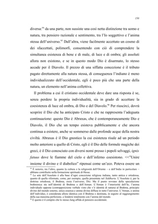 diversa:94
da una parte, non sussiste una così netta distinzione tra uomo e
natura, tra pensiero razionale e sentimento, tra l’Io soggettivo e l’anima
stessa dell’universo.95
Dall’altra, viene facilmente accettato un cosmo di
dei sfaccettati, polimorfi, consentendo con ciò di comprendere la
simultanea esistenza di bene e di male, di luce e di ombra; gli assoluti
allora non esistono, e se in questo modo Dio è disarmato, lo stesso
accade per il Diavolo. Il prezzo di una siffatta concezione è il tributo
pagato direttamente alla natura stessa, di conseguenza l’indiano è meno
individualizzato dell’occidentale, egli è poco più che una parte della
natura, un elemento nell’anima collettiva.
Il problema a cui il cristiano occidentale deve dare una risposta è se,
senza perdere la propria individualità, sia in grado di accettare la
coesistenza di luce ed ombra, di Dio e del Diavolo.96
Per riuscirci, dovrà
scoprire il Dio che ha anticipato Cristo e che ne rappresenta l’adeguata
continuazione: questo Dio è Abraxas, che è contemporaneamente Dio e
Diavolo, il Dio che un tempo esisteva pubblicamente e che ancora
continua a esistere, anche se sommerso dalle profonde acque della nostra
civiltà. Abraxas è il Dio gnostico la cui esistenza risale ad un periodo
molto anteriore a quello di Cristo, egli è il Dio delle formule magiche dei
greci, è il Dio conosciuto con diversi nomi presso i popoli selvaggi, ignis
fatuus dove le fiamme del cielo e dell’inferno coesistono. <<”Unire
insieme il divino e il diabolico” ripensai come un’eco. Poteva essere un
94
È notorio, tra l’altro, quanto la cultura e la religiosità dell’Oriente – e dell’India in particolare –
abbiano contribuito nella formazione spirituale di Hesse.
95
La sete dell’Assoluto è alla base d’ogni concezione religiosa indiana, tanto antica e ortodossa,
quanto di quelle riformate, come, per esempio, quella presentata nel Siddharta. L’Assoluto è, per la
dottrina ortodossa, il Brahma, ossia l’universo, Dio. Ma il punto sovrano della speculazione
brahminica sta nell’identità di Brahma e dell’Atman. L’Atman è l’interiorità dell’Io, l’anima
individuale opposta (contrapposizione verbale visto che v’è identità di natura) al Brahma, principio
divino del mondo esterno, unica essenza e anima divina diffusa in tutto l’universo. L’Atman, o anima
dell’individuo, è considerata allora identica con il Brahma e destinata, in seguito al raggiungimento
della sua massima perfezione, a fondersi totalmente con l’anima del mondo.
96
E questo è il compito che lo stesso Jung affida al pensiero occidentale.
150
 