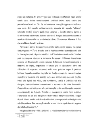 punto di partenza. Ci ero avvezzo dai colloqui con Demian negli ultimi
tempi della nostra dimestichezza. Demian aveva detto allora che
possediamo bensì un Dio da noi venerato, ma egli rappresenta soltanto
una metà del mondo arbitrariamente staccata (il mondo “chiaro”,
ufficiale, lecito). Si deve però poter venerare il mondo intero e perciò o
si deve avere un Dio che è anche diavolo o bisogna introdurre accanto al
servizio divino anche un servizio diabolico. Ed ecco ora Abraxas, il Dio
che era Dio e diavolo insieme.
Per un po’ cercai di seguire con molto zelo questa traccia, ma senza
fare progressi>>.97
Ma più che con la ricerca diretta e consapevole è con
le immaginazioni, figure e desideri dell’intuizione onirica che Sinclair
può raggiungere Abraxas e scrutarne la natura: <<Grande importanza
assunse un determinato sogno o giuoco di fantasia che continuamente si
ripeteva. Il sogno, importante e tenace più di qualunque altro, era
all’incirca il seguente: ritornavo nella casa paterna, sopra il portone
brillava l’uccello araldico in giallo su fondo azzurro, in casa mi veniva
incontro la mamma, ma quando stavo per abbracciarla non era più lei,
bensì una figura mai vista, alta e poderosa, simile a Demian e al mio
disegno, eppure diversa e nonostante la robustezza in tutto femminile.
Questa figura mi attirava a sé e mi accoglieva in un abbraccio amoroso
accompagnato da brividi. Voluttà e raccapriccio erano fusi insieme,
l’amplesso era un atto religioso e nello stesso tempo un delitto. Troppi
ricordi di mia madre e dell’amico Demian erano presenti nella figura che
mi abbracciava. Era un amplesso che urtava contro ogni rispetto, eppure
dava la beatitudine>>.98
Ma gradualmente verrà a chiarirsi la relazione tra la visione interiore e
97
D, pp. 132-133.
98
D, p. 134.
151
 
