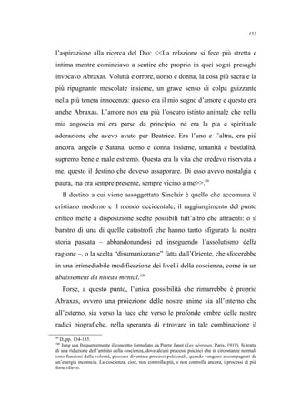 l’aspirazione alla ricerca del Dio: <<La relazione si fece più stretta e
intima mentre cominciavo a sentire che proprio in quei sogni presaghi
invocavo Abraxas. Voluttà e orrore, uomo e donna, la cosa più sacra e la
più ripugnante mescolate insieme, un grave senso di colpa guizzante
nella più tenera innocenza: questo era il mio sogno d’amore e questo era
anche Abraxas. L’amore non era più l’oscuro istinto animale che nella
mia angoscia mi era parso da principio, né era la pia e spirituale
adorazione che avevo avuto per Beatrice. Era l’uno e l’altra, era più
ancora, angelo e Satana, uomo e donna insieme, umanità e bestialità,
supremo bene e male estremo. Questa era la vita che credevo riservata a
me, questo il destino che dovevo assaporare. Di esso avevo nostalgia e
paura, ma era sempre presente, sempre vicino a me>>.99
Il destino a cui viene assoggettato Sinclair è quello che accomuna il
cristiano moderno e il mondo occidentale; il raggiungimento del punto
critico mette a disposizione scelte possibili tutt’altro che attraenti: o il
baratro di una di quelle catastrofi che hanno tanto sfigurato la nostra
storia passata – abbandonandosi ed inseguendo l’assolutismo della
ragione –, o la scelta “disumanizzante” fatta dall’Oriente, che sfocerebbe
in una irrimediabile modificazione dei livelli della coscienza, come in un
abaissement du niveau mental.100
Forse, a questo punto, l’unica possibilità che rimarrebbe è proprio
Abraxas, ovvero una proiezione delle nostre anime sia all’interno che
all’esterno, sia verso la luce che verso le profonde ombre delle nostre
radici biografiche, nella speranza di ritrovare in tale combinazione il
99
D, pp. 134-135.
100
Jung usa frequentemente il concetto formulato da Pierre Janet (Les névroses, Paris, 1919). Si tratta
di una riduzione dell’ambito della coscienza, dove alcuni processi psichici che in circostanze normali
sono funzioni della volontà, possono diventare processi pulsionali, quando vengono accompagnati da
un’energia inconscia. La coscienza, cioè, non controlla più, o non controlla ancora, i processi di più
forte rilievo.
152
 