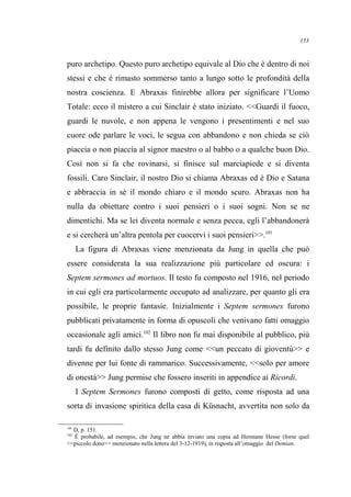 puro archetipo. Questo puro archetipo equivale al Dio che è dentro di noi
stessi e che è rimasto sommerso tanto a lungo sotto le profondità della
nostra coscienza. E Abraxas finirebbe allora per significare l’Uomo
Totale: ecco il mistero a cui Sinclair è stato iniziato. <<Guardi il fuoco,
guardi le nuvole, e non appena le vengono i presentimenti e nel suo
cuore ode parlare le voci, le segua con abbandono e non chieda se ciò
piaccia o non piaccia al signor maestro o al babbo o a qualche buon Dio.
Così non si fa che rovinarsi, si finisce sul marciapiede e si diventa
fossili. Caro Sinclair, il nostro Dio si chiama Abraxas ed è Dio e Satana
e abbraccia in sé il mondo chiaro e il mondo scuro. Abraxas non ha
nulla da obiettare contro i suoi pensieri o i suoi sogni. Non se ne
dimentichi. Ma se lei diventa normale e senza pecca, egli l’abbandonerà
e si cercherà un’altra pentola per cuocervi i suoi pensieri>>.101
La figura di Abraxas viene menzionata da Jung in quella che può
essere considerata la sua realizzazione più particolare ed oscura: i
Septem sermones ad mortuos. Il testo fu composto nel 1916, nel periodo
in cui egli era particolarmente occupato ad analizzare, per quanto gli era
possibile, le proprie fantasie. Inizialmente i Septem sermones furono
pubblicati privatamente in forma di opuscoli che venivano fatti omaggio
occasionale agli amici.102
Il libro non fu mai disponibile al pubblico, più
tardi fu definito dallo stesso Jung come <<un peccato di gioventù>> e
divenne per lui fonte di rammarico. Successivamente, <<solo per amore
di onestà>> Jung permise che fossero inseriti in appendice ai Ricordi.
I Septem Sermones furono composti di getto, come risposta ad una
sorta di invasione spiritica della casa di Küsnacht, avvertita non solo da
101
D, p. 151.
102
È probabile, ad esempio, che Jung ne abbia inviato una copia ad Hermann Hesse (forse quel
<<piccolo dono>> menzionato nella lettera del 3-12-1919), in risposta all’omaggio del Demian.
153
 