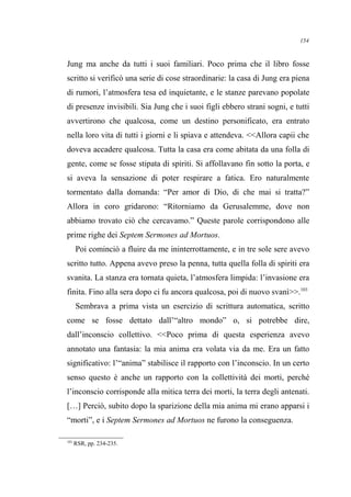 Jung ma anche da tutti i suoi familiari. Poco prima che il libro fosse
scritto si verificò una serie di cose straordinarie: la casa di Jung era piena
di rumori, l’atmosfera tesa ed inquietante, e le stanze parevano popolate
di presenze invisibili. Sia Jung che i suoi figli ebbero strani sogni, e tutti
avvertirono che qualcosa, come un destino personificato, era entrato
nella loro vita di tutti i giorni e li spiava e attendeva. <<Allora capii che
doveva accadere qualcosa. Tutta la casa era come abitata da una folla di
gente, come se fosse stipata di spiriti. Si affollavano fin sotto la porta, e
si aveva la sensazione di poter respirare a fatica. Ero naturalmente
tormentato dalla domanda: “Per amor di Dio, di che mai si tratta?”
Allora in coro gridarono: “Ritorniamo da Gerusalemme, dove non
abbiamo trovato ciò che cercavamo.” Queste parole corrispondono alle
prime righe dei Septem Sermones ad Mortuos.
Poi cominciò a fluire da me ininterrottamente, e in tre sole sere avevo
scritto tutto. Appena avevo preso la penna, tutta quella folla di spiriti era
svanita. La stanza era tornata quieta, l’atmosfera limpida: l’invasione era
finita. Fino alla sera dopo ci fu ancora qualcosa, poi di nuovo svanì>>.103
Sembrava a prima vista un esercizio di scrittura automatica, scritto
come se fosse dettato dall’“altro mondo” o, si potrebbe dire,
dall’inconscio collettivo. <<Poco prima di questa esperienza avevo
annotato una fantasia: la mia anima era volata via da me. Era un fatto
significativo: l’“anima” stabilisce il rapporto con l’inconscio. In un certo
senso questo è anche un rapporto con la collettività dei morti, perché
l’inconscio corrisponde alla mitica terra dei morti, la terra degli antenati.
[…] Perciò, subito dopo la sparizione della mia anima mi erano apparsi i
“morti”, e i Septem Sermones ad Mortuos ne furono la conseguenza.
103
RSR, pp. 234-235.
154
 