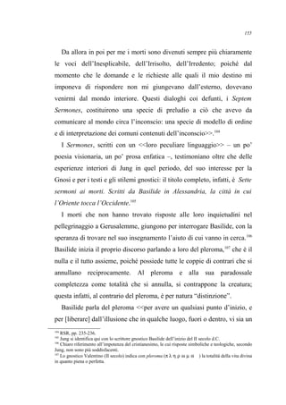 Da allora in poi per me i morti sono divenuti sempre più chiaramente
le voci dell’Inesplicabile, dell’Irrisolto, dell’Irredento; poiché dal
momento che le domande e le richieste alle quali il mio destino mi
imponeva di rispondere non mi giungevano dall’esterno, dovevano
venirmi dal mondo interiore. Questi dialoghi coi defunti, i Septem
Sermones, costituirono una specie di preludio a ciò che avevo da
comunicare al mondo circa l’inconscio: una specie di modello di ordine
e di interpretazione dei comuni contenuti dell’inconscio>>.104
I Sermones, scritti con un <<loro peculiare linguaggio>> – un po’
poesia visionaria, un po’ prosa enfatica –, testimoniano oltre che delle
esperienze interiori di Jung in quel periodo, del suo interesse per la
Gnosi e per i testi e gli stilemi gnostici: il titolo completo, infatti, è Sette
sermoni ai morti. Scritti da Basilide in Alessandria, la città in cui
l’Oriente tocca l’Occidente.105
I morti che non hanno trovato risposte alle loro inquietudini nel
pellegrinaggio a Gerusalemme, giungono per interrogare Basilide, con la
speranza di trovare nel suo insegnamento l’aiuto di cui vanno in cerca.106
Basilide inizia il proprio discorso parlando a loro del pleroma,107
che è il
nulla e il tutto assieme, poiché possiede tutte le coppie di contrari che si
annullano reciprocamente. Al pleroma e alla sua paradossale
completezza come totalità che si annulla, si contrappone la creatura;
questa infatti, al contrario del pleroma, è per natura “distinzione”.
Basilide parla del pleroma <<per avere un qualsiasi punto d’inizio, e
per [liberare] dall’illusione che in qualche luogo, fuori o dentro, vi sia un
104
RSR, pp. 235-236.
105
Jung si identifica qui con lo scrittore gnostico Basilide dell’inizio del II secolo d.C.
106
Chiaro riferimento all’impotenza del cristianesimo, le cui risposte simboliche e teologiche, secondo
Jung, non sono più soddisfacenti.
107
Lo gnostico Valentino (II secolo) indica con pleroma (π λ η ρ ω µ α ) la totalità della vita divina
in quanto piena o perfetta.
155
 