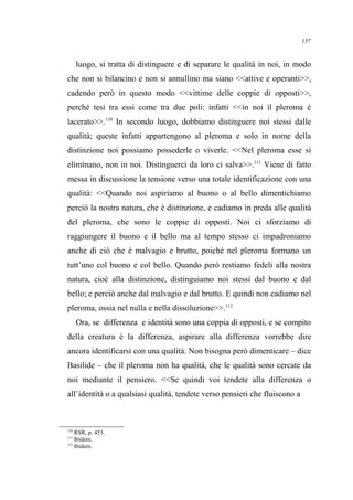 luogo, si tratta di distinguere e di separare le qualità in noi, in modo
che non si bilancino e non si annullino ma siano <<attive e operanti>>,
cadendo però in questo modo <<vittime delle coppie di opposti>>,
perché tesi tra essi come tra due poli: infatti <<in noi il pleroma è
lacerato>>.110
In secondo luogo, dobbiamo distinguere noi stessi dalle
qualità; queste infatti appartengono al pleroma e solo in nome della
distinzione noi possiamo possederle o viverle. <<Nel pleroma esse si
eliminano, non in noi. Distinguerci da loro ci salva>>.111
Viene di fatto
messa in discussione la tensione verso una totale identificazione con una
qualità: <<Quando noi aspiriamo al buono o al bello dimentichiamo
perciò la nostra natura, che è distinzione, e cadiamo in preda alle qualità
del pleroma, che sono le coppie di opposti. Noi ci sforziamo di
raggiungere il buono e il bello ma al tempo stesso ci impadroniamo
anche di ciò che è malvagio e brutto, poiché nel pleroma formano un
tutt’uno col buono e col bello. Quando però restiamo fedeli alla nostra
natura, cioè alla distinzione, distinguiamo noi stessi dal buono e dal
bello; e perciò anche dal malvagio e dal brutto. E quindi non cadiamo nel
pleroma, ossia nel nulla e nella dissoluzione>>.112
Ora, se differenza e identità sono una coppia di opposti, e se compito
della creatura è la differenza, aspirare alla differenza vorrebbe dire
ancora identificarsi con una qualità. Non bisogna però dimenticare – dice
Basilide – che il pleroma non ha qualità, che le qualità sono cercate da
noi mediante il pensiero. <<Se quindi voi tendete alla differenza o
all’identità o a qualsiasi qualità, tendete verso pensieri che fluiscono a
110
RSR, p. 453.
111
Ibidem.
112
Ibidem.
157
 