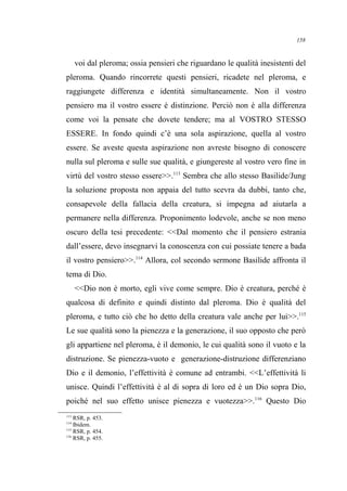 voi dal pleroma; ossia pensieri che riguardano le qualità inesistenti del
pleroma. Quando rincorrete questi pensieri, ricadete nel pleroma, e
raggiungete differenza e identità simultaneamente. Non il vostro
pensiero ma il vostro essere è distinzione. Perciò non è alla differenza
come voi la pensate che dovete tendere; ma al VOSTRO STESSO
ESSERE. In fondo quindi c’è una sola aspirazione, quella al vostro
essere. Se aveste questa aspirazione non avreste bisogno di conoscere
nulla sul pleroma e sulle sue qualità, e giungereste al vostro vero fine in
virtù del vostro stesso essere>>.113
Sembra che allo stesso Basilide/Jung
la soluzione proposta non appaia del tutto scevra da dubbi, tanto che,
consapevole della fallacia della creatura, si impegna ad aiutarla a
permanere nella differenza. Proponimento lodevole, anche se non meno
oscuro della tesi precedente: <<Dal momento che il pensiero estrania
dall’essere, devo insegnarvi la conoscenza con cui possiate tenere a bada
il vostro pensiero>>.114
Allora, col secondo sermone Basilide affronta il
tema di Dio.
<<Dio non è morto, egli vive come sempre. Dio è creatura, perché è
qualcosa di definito e quindi distinto dal pleroma. Dio è qualità del
pleroma, e tutto ciò che ho detto della creatura vale anche per lui>>.115
Le sue qualità sono la pienezza e la generazione, il suo opposto che però
gli appartiene nel pleroma, è il demonio, le cui qualità sono il vuoto e la
distruzione. Se pienezza-vuoto e generazione-distruzione differenziano
Dio e il demonio, l’effettività è comune ad entrambi. <<L’effettività li
unisce. Quindi l’effettività è al di sopra di loro ed è un Dio sopra Dio,
poiché nel suo effetto unisce pienezza e vuotezza>>.116
Questo Dio
113
RSR, p. 453.
114
Ibidem.
115
RSR, p. 454.
116
RSR, p. 455.
158
 