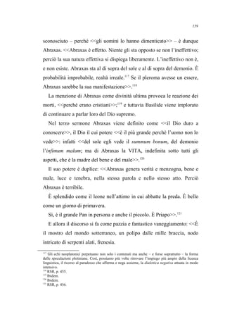 sconosciuto – perché <<gli uomini lo hanno dimenticato>> – è dunque
Abraxas. <<Abraxas è effetto. Niente gli sta opposto se non l’ineffettivo;
perciò la sua natura effettiva si dispiega liberamente. L’ineffettivo non è,
e non esiste. Abraxas sta al di sopra del sole e al di sopra del demonio. È
probabilità improbabile, realtà irreale.117
Se il pleroma avesse un essere,
Abraxas sarebbe la sua manifestazione>>.118
La menzione di Abraxas come divinità ultima provoca le reazione dei
morti, <<perché erano cristiani>>;119
e tuttavia Basilide viene implorato
di continuare a parlar loro del Dio supremo.
Nel terzo sermone Abraxas viene definito come <<il Dio duro a
conoscere>>, il Dio il cui potere <<è il più grande perché l’uomo non lo
vede>>: infatti <<del sole egli vede il summum bonum, del demonio
l’infimum malum; ma di Abraxas la VITA, indefinita sotto tutti gli
aspetti, che è la madre del bene e del male>>.120
Il suo potere è duplice: <<Abraxas genera verità e menzogna, bene e
male, luce e tenebra, nella stessa parola e nello stesso atto. Perciò
Abraxas è terribile.
È splendido come il leone nell’attimo in cui abbatte la preda. È bello
come un giorno di primavera.
Sì, è il grande Pan in persona e anche il piccolo. È Priapo>>.121
E allora il discorso si fa come pazzia e fantastico vaneggiamento: <<È
il mostro del mondo sotterraneo, un polipo dalle mille braccia, nodo
intricato di serpenti alati, frenesia.
117
Gli echi neoplatonici perpetuano non solo i contenuti ma anche – e forse soprattutto – la forma
delle speculazioni plotiniane. Così, possiamo più volte ritrovare l’impiego più ampio della licenza
linguistica, il ricorso al paradosso che afferma e nega assieme, la dialettica negativa attuata in modo
intensivo.
118
RSR, p. 455.
119
Ibidem.
120
Ibidem.
121
RSR, p. 456.
159
 