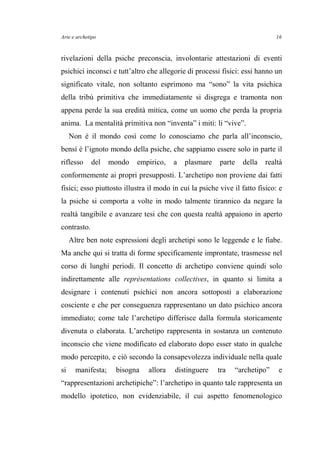Arte e archetipo
rivelazioni della psiche preconscia, involontarie attestazioni di eventi
psichici inconsci e tutt’altro che allegorie di processi fisici: essi hanno un
significato vitale, non soltanto esprimono ma “sono” la vita psichica
della tribù primitiva che immediatamente si disgrega e tramonta non
appena perde la sua eredità mitica, come un uomo che perda la propria
anima. La mentalità primitiva non “inventa” i miti: li “vive”.
Non è il mondo così come lo conosciamo che parla all’inconscio,
bensì è l’ignoto mondo della psiche, che sappiamo essere solo in parte il
riflesso del mondo empirico, a plasmare parte della realtà
conformemente ai propri presupposti. L’archetipo non proviene dai fatti
fisici; esso piuttosto illustra il modo in cui la psiche vive il fatto fisico: e
la psiche si comporta a volte in modo talmente tirannico da negare la
realtà tangibile e avanzare tesi che con questa realtà appaiono in aperto
contrasto.
Altre ben note espressioni degli archetipi sono le leggende e le fiabe.
Ma anche qui si tratta di forme specificamente improntate, trasmesse nel
corso di lunghi periodi. Il concetto di archetipo conviene quindi solo
indirettamente alle représentations collectives, in quanto si limita a
designare i contenuti psichici non ancora sottoposti a elaborazione
cosciente e che per conseguenza rappresentano un dato psichico ancora
immediato; come tale l’archetipo differisce dalla formula storicamente
divenuta o elaborata. L’archetipo rappresenta in sostanza un contenuto
inconscio che viene modificato ed elaborato dopo esser stato in qualche
modo percepito, e ciò secondo la consapevolezza individuale nella quale
si manifesta; bisogna allora distinguere tra “archetipo” e
“rappresentazioni archetipiche”: l’archetipo in quanto tale rappresenta un
modello ipotetico, non evidenziabile, il cui aspetto fenomenologico
16
 