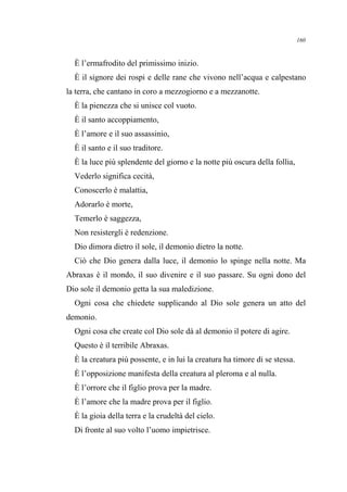 È l’ermafrodito del primissimo inizio.
È il signore dei rospi e delle rane che vivono nell’acqua e calpestano
la terra, che cantano in coro a mezzogiorno e a mezzanotte.
È la pienezza che si unisce col vuoto.
È il santo accoppiamento,
È l’amore e il suo assassinio,
È il santo e il suo traditore.
È la luce più splendente del giorno e la notte più oscura della follia,
Vederlo significa cecità,
Conoscerlo è malattia,
Adorarlo è morte,
Temerlo è saggezza,
Non resistergli è redenzione.
Dio dimora dietro il sole, il demonio dietro la notte.
Ciò che Dio genera dalla luce, il demonio lo spinge nella notte. Ma
Abraxas è il mondo, il suo divenire e il suo passare. Su ogni dono del
Dio sole il demonio getta la sua maledizione.
Ogni cosa che chiedete supplicando al Dio sole genera un atto del
demonio.
Ogni cosa che create col Dio sole dà al demonio il potere di agire.
Questo è il terribile Abraxas.
È la creatura più possente, e in lui la creatura ha timore di se stessa.
È l’opposizione manifesta della creatura al pleroma e al nulla.
È l’orrore che il figlio prova per la madre.
È l’amore che la madre prova per il figlio.
È la gioia della terra e la crudeltà del cielo.
Di fronte al suo volto l’uomo impietrisce.
160
 