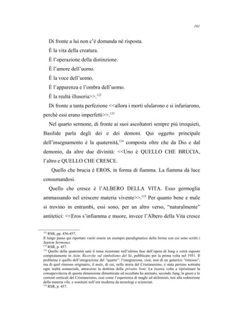 Di fronte a lui non c’è domanda né risposta.
È la vita della creatura.
È l’operazione della distinzione.
È l’amore dell’uomo.
È la voce dell’uomo.
È l’apparenza e l’ombra dell’uomo.
È la realtà illusoria>>.122
Di fronte a tanta perfezione <<allora i morti ulularono e si infuriarono,
perché essi erano imperfetti>>.123
Nel quarto sermone, di fronte ai suoi ascoltatori sempre più irrequieti,
Basilide parla degli dei e dei demoni. Qui oggetto principale
dell’insegnamento è la quaternità,124
composta oltre che da Dio e dal
demonio, da altre due divinità: <<Uno è QUELLO CHE BRUCIA,
l’altro e QUELLO CHE CRESCE.
Quello che brucia è EROS, in forma di fiamma. La fiamma dà luce
consumandosi.
Quello che cresce è l’ALBERO DELLA VITA. Esso germoglia
ammassando nel crescere materia vivente>>.125
Per quanto bene e male
si trovino in entrambi, essi sono, per un altro verso, “naturalmente”
antitetici: <<Eros s’infiamma e muore, invece l’Albero della Vita cresce
122
RSR, pp. 456-457.
Il lungo passo qui riportato vuole essere un esempio paradigmatico della forma con cui sono scritti i
Septem Sermones.
123
RSR, p. 457.
124
Quello della quaternità sarà il tema ricorrente nell’ultima fase dell’opera di Jung e verrà esposto
compiutamente in Aiòn. Ricerche sul simbolismo del Sé, pubblicato per la prima volta nel 1951. Il
problema è quello dell’integrazione del “quarto”: l’integrazione, cioè, non di un generico “rimosso”,
ma di quel rimosso originario, il male, di cui, nella storia del Cristianesimo, è stata persino sottratta
ogni realtà sostanziale, attraverso la dottrina della privatio boni. La ricerca volta a ripristinare la
consapevolezza di questa dimensione dimenticata ed occultata ha animato, secondo Jung, la gnosi e le
correnti ereticali del Cristianesimo, così come l’esperienza di maghi ed alchimisti, tesi alla redenzione
della materia vile, e sostituiti nell’era moderna da tecnologi e scienziati.
125
RSR, p. 457.
161
 