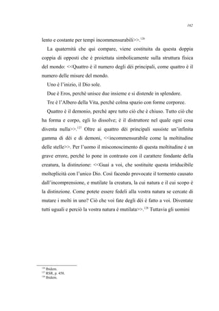 lento e costante per tempi incommensurabili>>.126
La quaternità che qui compare, viene costituita da questa doppia
coppia di opposti che è proiettata simbolicamente sulla struttura fisica
del mondo: <<Quattro è il numero degli dèi principali, come quattro è il
numero delle misure del mondo.
Uno è l’inizio, il Dio sole.
Due è Eros, perché unisce due insieme e si distende in splendore.
Tre è l’Albero della Vita, perché colma spazio con forme corporee.
Quattro è il demonio, perché apre tutto ciò che è chiuso. Tutto ciò che
ha forma e corpo, egli lo dissolve; è il distruttore nel quale ogni cosa
diventa nulla>>.127
Oltre ai quattro dèi principali sussiste un’infinita
gamma di dèi e di demoni, <<incommensurabile come la moltitudine
delle stelle>>. Per l’uomo il misconoscimento di questa moltitudine è un
grave errore, perché lo pone in contrasto con il carattere fondante della
creatura, la distinzione: <<Guai a voi, che sostituite questa irriducibile
molteplicità con l’unico Dio. Così facendo provocate il tormento causato
dall’incomprensione, e mutilate la creatura, la cui natura e il cui scopo è
la distinzione. Come potete essere fedeli alla vostra natura se cercate di
mutare i molti in uno? Ciò che voi fate degli dèi è fatto a voi. Diventate
tutti uguali e perciò la vostra natura è mutilata>>.128
Tuttavia gli uomini
126
Ibidem.
127
RSR, p. 458.
128
Ibidem.
162
 