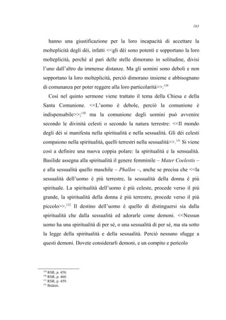 hanno una giustificazione per la loro incapacità di accettare la
molteplicità degli dèi, infatti <<gli dèi sono potenti e sopportano la loro
molteplicità, perché al pari delle stelle dimorano in solitudine, divisi
l’uno dall’altro da immense distanze. Ma gli uomini sono deboli e non
sopportano la loro molteplicità, perciò dimorano insieme e abbisognano
di comunanza per poter reggere alla loro particolarità>>.129
Così nel quinto sermone viene trattato il tema della Chiesa e della
Santa Comunione. <<L’uomo è debole, perciò la comunione è
indispensabile>>;130
ma la comunione degli uomini può avvenire
secondo le divinità celesti o secondo la natura terrestre: <<Il mondo
degli dèi si manifesta nella spiritualità e nella sessualità. Gli dèi celesti
compaiono nella spiritualità, quelli terrestri nella sessualità>>.131
Si viene
così a definire una nuova coppia polare: la spiritualità e la sensualità.
Basilide assegna alla spiritualità il genere femminile – Mater Coelestis –
e alla sessualità quello maschile – Phallos –, anche se precisa che <<la
sessualità dell’uomo è più terrestre, la sessualità della donna è più
spirituale. La spiritualità dell’uomo è più celeste, procede verso il più
grande, la spiritualità della donna è più terrestre, procede verso il più
piccolo>>.132
Il destino dell’uomo è quello di distinguersi sia dalla
spiritualità che dalla sessualità ed adorarle come demoni. <<Nessun
uomo ha una spiritualità di per sé, o una sessualità di per sé, ma sta sotto
la legge della spiritualità e della sessualità. Perciò nessuno sfugge a
questi demoni. Dovete considerarli demoni, e un compito e pericolo
129
RSR, p. 458.
130
RSR, p. 460.
131
RSR, p. 459.
132
Ibidem.
163
 