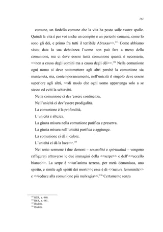comune, un fardello comune che la vita ha posto sulle vostre spalle.
Quindi la vita è per voi anche un compito e un pericolo comune, come lo
sono gli dèi, e primo fra tutti il terribile Abraxas>>.133
Come abbiamo
visto, data la sua debolezza l’uomo non può fare a meno della
comunione, ma ci deve essere tanta comunione quanta è necessaria,
<<non a causa degli uomini ma a causa degli dèi>>.134
Nella comunione
ogni uomo si deve sottomettere agli altri perché la comunione sia
mantenuta, ma, contemporaneamente, nell’unicità il singolo deve essere
superiore agli altri, <<di modo che ogni uomo appartenga solo a se
stesso ed eviti la schiavitù.
Nella comunione ci dev’essere continenza,
Nell’unicità ci dev’essere prodigalità.
La comunione è la profondità,
L’unicità è altezza.
La giusta misura nella comunione purifica e preserva.
La giusta misura nell’unicità purifica e aggiunge.
La comunione ci dà il calore.
L’unicità ci dà la luce>>.135
Nel sesto sermone i due demoni – sessualità e spiritualità – vengono
raffigurati attraverso le due immagini della <<serpe>> e dell’<<uccello
bianco>>. La serpe è <<un’anima terrena, per metà demoniaca, uno
spirito, e simile agli spiriti dei morti>>; essa è di <<natura femminile>>
e <<seduce alla comunione più malvagia>>.136
Certamente senza
133
RSR, p. 460.
134
RSR, p. 461.
135
Ibidem.
136
Ibidem.
164
 