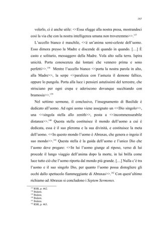 volerlo, ci è anche utile: <<Essa sfugge alla nostra presa, mostrandoci
così la via che con la nostra intelligenza umana non troveremmo>>.137
L’uccello bianco è maschile, <<è un’anima semi-celeste dell’uomo.
Esso dimora presso la Madre e discende di quando in quando. […] È
casto e solitario, messaggero della Madre. Vola alto sulla terra. Ispira
unicità. Porta conoscenza dai lontani che vennero prima e sono
perfetti>>.138
Mentre l’uccello bianco <<porta la nostra parola in alto,
alla Madre>>, la serpe <<paralizza con l’astuzia il demone fallico,
oppure lo pungola. Porta alla luce i pensieri astutissimi del terrestre, che
strisciano per ogni crepa e aderiscono dovunque succhiando con
bramosia>>.139
Nel settimo sermone, il conclusivo, l’insegnamento di Basilide è
dedicato all’uomo. Ad ogni uomo viene assegnato un <<Dio singolo>>,
una <<singola stella allo zenith>>, posta a <<incommensurabile
distanza>>.140
Questa stella costituisce il mondo dell’uomo a cui è
dedicata, essa è il suo pleroma e la sua divinità, e costituisce la meta
dell’uomo. <<In questo mondo l’uomo è Abraxas, che genera o ingoia il
suo mondo>>.141
Questa stella è la guida dell’uomo e l’unico Dio che
l’uomo deve pregare: <<In lui l’uomo giunge al riposo, verso di lui
procede il lungo viaggio dell’anima dopo la morte, in lui brilla come
luce tutto ciò che l’uomo riporta dal mondo più grande. […] Nulla c’è tra
l’uomo e il suo singolo Dio, per quanto l’uomo possa distogliere gli
occhi dallo spettacolo fiammeggiante di Abraxas>>.142
Con quest’ultimo
richiamo ad Abraxas si concludono i Septem Sermones.
137
RSR, p. 462.
138
Ibidem.
139
Ibidem.
140
Ibidem.
141
Ibidem.
142
RSR, p. 463.
165
 