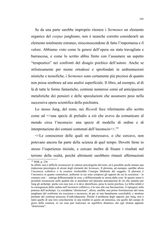 Se da una parte sarebbe improprio ritenere i Sermones un elemento
organico del corpus junghiano, non è neanche corretto considerarli un
elemento totalmente estraneo, misconoscendone di fatto l’importanza e il
valore. Abbiamo visto come la genesi dell’opera sia stata travagliata e
burrascosa, e come lo scritto abbia finito con l’assumere un aspetto
“terapeutico” nei confronti del disagio psichico dell’autore. Anche se
stilisticamente per niente ortodossi e sprofondati in ambientazioni
mistiche e teosofiche, i Sermones sono certamente più preziosi di quanto
non possa sembrare ad una analisi superficiale. Il libro, ad esempio, al di
là di tutte le forme fantastiche, contiene numerosi cenni ed anticipazioni
metaforiche dei pensieri e delle speculazioni che assunsero peso nella
successiva opera scientifica dello psichiatra.
Lo stesso Jung, del resto, nei Ricordi fece riferimento allo scritto
come ad <<una specie di preludio a ciò che avevo da comunicare al
mondo circa l’inconscio: una specie di modello di ordine e di
interpretazione dei comuni contenuti dell’inconscio>>.143
<<Le conoscenze delle quali mi interessavo, o che cercavo, non
potevano ancora far parte della scienza di quel tempo. Dovetti farne io
stesso l’esperienza iniziale, e cercare inoltre di fissare i risultati nel
terreno della realtà, perché altrimenti sarebbero rimasti affermazioni
143
RSR, p. 236.
In effetti, non è difficile riconoscere le valenze psicologiche del testo, ed è possibile anche tentare una
traduzione psicologica di alcuni degli elementi dei Sermones. Il pleroma, ad esempio, sarebbe allora
l’inconscio collettivo e la creatura risulterebbe l’energia libidinale del soggetto. Il pleroma è
l’inconscio in quanto contenitore, ambiente in cui sono compresi gli opposti da cui la coscienza – la
creatura cioè – emerge differenziando le cose, e differenziando se stessa dalle cose. In questo senso è
possibile riconoscere nelle qualità che si annullano nel pleroma anticipazioni di ciò che saranno per
Jung gli archetipi: anche con esse non ci si deve identificare, pena la morte psichica. La follia infatti è
la conseguenza della caduta nell’inconscio collettivo, è la resa alla sua fascinazione, il ripiegarsi sulla
potenza dell’archetipo. La cosiddetta “distinzione”, allora, sarebbe una prima formulazione del tema
junghiano del confronto tra coscienza e inconscio, di per sé mai banalmente conciliabili, e struttura
portante del continuo processo d’individuazione. Perché il problema degli opposti, per Jung, non è
tanto quello di una loro conciliazione in una totalità in quiete ed armonica, ma quello del campo di
gioco della creatura, in cui essa può realizzare un equilibrio dinamico che egli chiama appunto
“distinzione”.
166
 