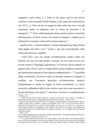 soggettive, senza valore. […] Tutte le mie opere, tutta la mia attività
creatrice è sorta da quelle iniziali fantasie, e dai sogni che cominciarono
nel 1912 […]. Tutto ciò che in seguito ho fatto nella mia vita vi era già
contenuto, anche se dapprima solo in forma di emozioni e di
immagini>>.144
Tutto sufficientemente chiaro quindi: prima le intuizioni
dell’inconscio, in forma oscura, ma cariche di energia e vitalità, poi le
elaborazioni coscienti e chiare dell’euristica rigorosa.145
Quelle stesse <<iniziali fantasie>> furono imbrigliate da Jung e fissate
nelle pagine del Libro rosso146
prima, e poi, più concretamente, nella
stesura dei Sermones, appunto.
<<Nel Libro rosso ho tentato un’elaborazione estetica delle mie
fantasie, ma non l’ho mai portato a termine: mi resi conto di non aver
trovato ancora il linguaggio appropriato, e di dovere ancora tradurlo in
qualcos’altro. Perciò smisi in tempo debito questa tendenza estetizzante
per interessarmi piuttosto di una rigorosa comprensione>>.147
È possibile
allora considerare i Sermones come un secondo tentativo di arginare il
conflitto con l’inconscio attraverso un’elaborazione estetica?
Probabilmente si, anche se magari in forma involontaria. Lo stesso
successivo abbandono della scelta estetica suona più come una prova a
favore dell’ipotesi che contro:148
attraverso i Sermones si manifestarono,
144
RSR, p. 236.
145
<<Alla resa dei conti il fattore decisivo è sempre la coscienza, che è capace di intendere le
manifestazioni dell’inconscio e di prendere posizione di fronte ad esse>>. RSR, p. 230.
146
Jung aveva cominciato, nel 1914 circa, ad annotare le proprie fantasie su alcuni quaderni che poi,
rilegati in pelle nera, avrebbero costituito il cosiddetto Libro nero. Ad un certo punto iniziò a
trascrivere le annotazioni in un volume in folio rilegato in pelle rossa. Il Libro rosso conteneva le
stesse fantasie espresse in linguaggio e stile elaborati, con scritte in stile gotico, alla maniera dei
manoscritti medioevali. Era inoltre ornato con disegni, miniature e con la maggior parte dei mandala
realizzati da Jung.
147
RSR, p. 231.
Per un’analisi approfondita del tema della “tendenza estetizzante” si rimanda alla lettura dei Ricordi e
al testo di Salza, La tentazione estetica.., cit.
148
<<Se queste fantasie dell’inconscio mi fossero apparse come arte, allora avrei potuto guardarle
come se fossero le immagini di un film: non avrebbero avuto il potere di convincere più che qualsiasi
altra appercezione dei sensi e non ne sarebbe sorto alcun obbligo morale. L’“anima” allora avrebbe
167
 