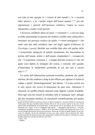 con tutta la loro energia, le <<visioni di altri mondi>>, le <<oscurità
dello spirito>> e le <<prime origini dell’anima umana>>:149
più che
depotenziare i pericoli dell’inconscio collettivo, l’opera ne aveva
denunciato e svelato i reali pericoli.
I Sermones sarebbero allora un’opera <<visionaria>>, e con essi Jung
avrebbe sperimentato la potenza del simbolo, sarebbe stato schiacciato e
trascinato nel processo creativo da quelle <<visioni primigenie>> che
molti anni più tardi sarebbero state uno degli oggetti d’interesse di
Psicologia e poesia. Basilide non avrebbe fatto altro che parlare dello
<<sconcertante spettacolo di potenti accadimenti che trascendono la
portata dell’umano sentire e dell’umano comprendere>>, consapevole
che <<l’esperienza visionaria […] strappa dall’alto al basso il velo sul
quale sono dipinte le immagini del cosmo, e consente allo sguardo
d’intravedere le inafferrabili profondità di ciò che non è ancora
nato>>.150
La scelta dell’elaborazione razionale-scientifica, piuttosto che quella
artistica, dovette sembrare a Jung la più efficace per arginare il rischio di
caduta, e quella “deontologicamente” più idonea: <<La mia scienza era
il solo mezzo che avessi di districarmi da quel caos. Altrimenti il
materiale mi sarebbe rimasto attaccato come lappole o piante di palude.
Misi ogni cura nel cercare di intendere tutte le immagini, tutti i dettagli
del mio inventario psichico, di classificarli scientificamente, per quanto
potuto facilmente indurmi a credere di essere un artista incompreso, e di avere il diritto di trascurare la
realtà grazie alla mia cosiddetta natura artistica. Ma in tal caso se avessi seguito la sua voce un bel
giorno molto probabilmente mi avrebbe detto: “Credi davvero che le sciocchezze che fai siano arte?
Nemmeno per sogno!” Così le ambiguità dell’“anima” – messaggero dell’inconscio – possono
letteralmente annientare un uomo>> (RSR, p. 230). Qui Jung si riferisce alle fantasie del Libro rosso,
ma non bisogna dimenticare che gli stessi Sermones furono per lui fonte di uguale disagio e di un vero
senso di vergogna. Alcuni dei collaborati di Jung, poi, erano contrari alla circolazione del libro,
perché temevano che potesse nuocere alla reputazione scientifica del suo autore e confermare l’accusa
di folle misticismo avanzata da molti dei suoi critici.
149
PP, p. 363.
150
Ibidem.
168
 