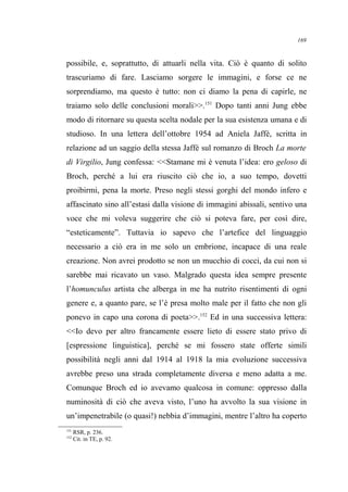 possibile, e, soprattutto, di attuarli nella vita. Ciò è quanto di solito
trascuriamo di fare. Lasciamo sorgere le immagini, e forse ce ne
sorprendiamo, ma questo è tutto: non ci diamo la pena di capirle, ne
traiamo solo delle conclusioni morali>>.151
Dopo tanti anni Jung ebbe
modo di ritornare su questa scelta nodale per la sua esistenza umana e di
studioso. In una lettera dell’ottobre 1954 ad Aniela Jaffé, scritta in
relazione ad un saggio della stessa Jaffé sul romanzo di Broch La morte
di Virgilio, Jung confessa: <<Stamane mi è venuta l’idea: ero geloso di
Broch, perché a lui era riuscito ciò che io, a suo tempo, dovetti
proibirmi, pena la morte. Preso negli stessi gorghi del mondo infero e
affascinato sino all’estasi dalla visione di immagini abissali, sentivo una
voce che mi voleva suggerire che ciò si poteva fare, per così dire,
“esteticamente”. Tuttavia io sapevo che l’artefice del linguaggio
necessario a ciò era in me solo un embrione, incapace di una reale
creazione. Non avrei prodotto se non un mucchio di cocci, da cui non si
sarebbe mai ricavato un vaso. Malgrado questa idea sempre presente
l’homunculus artista che alberga in me ha nutrito risentimenti di ogni
genere e, a quanto pare, se l’è presa molto male per il fatto che non gli
ponevo in capo una corona di poeta>>.152
Ed in una successiva lettera:
<<Io devo per altro francamente essere lieto di essere stato privo di
[espressione linguistica], perché se mi fossero state offerte simili
possibilità negli anni dal 1914 al 1918 la mia evoluzione successiva
avrebbe preso una strada completamente diversa e meno adatta a me.
Comunque Broch ed io avevamo qualcosa in comune: oppresso dalla
numinosità di ciò che aveva visto, l’uno ha avvolto la sua visione in
un’impenetrabile (o quasi!) nebbia d’immagini, mentre l’altro ha coperto
151
RSR, p. 236.
152
Cit. in TE, p. 92.
169
 