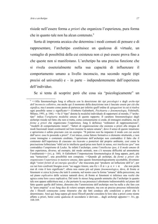 Arte e archetipo
risiede nell’essere forma a priori che organizza l’esperienza, pura forma
che in quanto tale non ha alcun contenuto.9
Sorta di impronta arcaica che determina i modi comuni di pensare e di
rappresentare, l’archetipo costituisce un qualcosa di virtuale, un
ventaglio di possibilità della cui esistenza non ci può essere prova fino a
che queste non si manifestano. L’archetipo ha una precisa funzione che
si rivela essenzialmente nella sua capacità di influenzare il
comportamento umano a livello inconscio, ma secondo regole (tipi
precisi ed universali) e – in parte – indipendentemente dall’esperienza
dell’individuo.
Se si tenta di scoprire però che cosa sia “psicologicamente” un
9
<<Alla fenomenologia Jung si affaccia con la descrizione dei tipi psicologici e degli arche-tipi
dell’inconscio collettivo, ma anche qui il momento della descrizione non è lasciato essere per ciò che
significa, ma è assunto come punto di partenza per inferire quell’ordine di spiegazioni in cui si risolve
ogni possibile senso e significato>> (Umberto Galimberti, Psichiatria e fenomenologia, Feltrinelli,
Milano, 1991, p. 166). <<Se il “tipo” denota la modalità individuale di rapportarsi al mondo, l’“arche-
tipo” indica l’originaria modalità umana di questo rapporto. Il carattere fenomenologico degli
archetipi risiede nel fatto che non si tratta, come comunemente si crede, di immagini ereditarie, ma di
forme a priori che organizzano l’esperienza. Jung li definisce “ordinatori di rappresentazioni”,
“modelli di comportamento innati”, “fattori di organizzazione che esistono a priori alla stregua di
modi funzionali innati costituenti nel loro insieme la natura umana”, dove il senso di questo innatismo
e apriorismo è subito precisato con un esempio: “Il pulcino non ha imparato il modo con cui uscirà
dall’uovo: esso lo possiede a priori”. Così inteso, come fattore formativo o elemento strutturale, e non
come immagine o contenuto ereditato, l’apriorismo dell’archetipo non contraddice il fatto che il
contenuto dell’esperienza di ciascuno sia ricavato a posteriori dal proprio ambiente, così come la
precisazione leibniziana “nihil est in intellectu quod prius non fuerit in sensu, nisi intellectus ipse” non
contraddice l’empirismo di Locke. Se infatti l’archetipo, come l’intellectus ipse, è il modo umano di
fare esperienza, diverso, ad esempio, dal modo animale, non c’è nessuna difficoltà ad ammetterne
l’ereditarietà>> (ivi, p. 168). A Galimberti l’impostazione fenomenologica di Jung appare, però, più
una “tentazione”, una possibilità non compiuta: <<Quando gli archetipi, da forme a priori che
organizzano l’esperienza in maniera umana, dato questo fenomenologicamente accettabile, diventano
degli “istinti forniti di un’energia specifica” che trascurata può “produrre un’inflazione dell’io”, per
cui nei loro confronti bisogna avere “un saggio timore, una δ ε ι δ α ι µ ο ν ι α che non perda
mai di vista il loro significato”, allora non siamo più sul piano fenomenologico, dove, di fronte ai
fenomeni si cerca la forma che tutti li connota, nel nostro caso la forma “umana” della percezione, ma
sul piano esplicativo delle scienze naturali dove, di fronte ai fenomeni si inferisce una realtà che
agisca come loro causa esplicativa. Del resto lo stesso Jung quando ammette che l’archetipo in quanto
tale non appare addirittura mai, e che pertanto la sua presenza è altrettanto indimostrabile sul piano del
fatto quanto quella dell’istinto, dimostra che l’ammissione dell’archetipo non ha nulla a che fare con
la “pura empiria” a cui Jung dice di volersi sempre attenere, ma con un preciso processo inferenziale
che i filosofi conoscono come itinerario che dai fatti conduce alle condizioni a priori che li
determinano. Anzi qui Jung supera gli stessi filosofi perché considera le loro idee a priori come niente
affatto a priori, bensì come qualcosa di secondario e derivato… dagli archetipi appunto>>. Ivi, pp.
168-169.
17
 