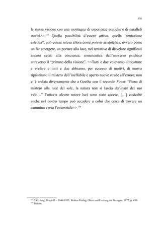 la stessa visione con una montagna di esperienze pratiche e di paralleli
storici>>.153
Quella possibilità d’essere artista, quella “tentazione
estetica”, può essere intesa allora come poìesis aristotelica, ovvero come
un far emergere, un portare alla luce, nel tentativo di disvelare significati
ancora celati alla coscienza: ermeneutica dell’universo psichico
attraverso il “primato della visione”. <<Tutti e due volevamo dimostrare
e svelare e tutti e due abbiamo, per eccesso di motivi, di nuovo
ripristinato il mistero dell’ineffabile e aperto nuove strade all’errore; non
ci è andata diversamente che a Goethe con il secondo Faust: “Piena di
mistero alla luce del sole, la natura non si lascia derubare del suo
velo…” Tuttavia alcune nuove luci sono state accese, […] cosicché
anche nel nostro tempo può accadere a colui che cerca di trovare un
cammino verso l’essenziale>>.154
153
C.G. Jung, Briefe II – 1946/1955, Walter-Verlag, Olten und Freiburg im Breisgau, 1972, p. 430.
154
Ibidem.
170
 