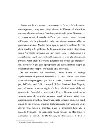 Nonostante la sua scarsa comprensione dell’arte e della letteratura
contemporanea, Jung non poteva rimane indifferente al dinamismo
culturale che caratterizzava l’ambiente artistico del primo Novecento, e
al tempo stesso il mondo dell’arte non poteva rimane estraneo
all’impatto che la psicoanalisi, nelle sue diverse versioni, ebbe sul
panorama culturale. Mentre Freud apre al pensiero moderno le porte
della psicologia del profondo, dal fermento artistico di fine Ottocento ed
inizio Novecento prendono vita movimenti come il simbolismo e il
surrealismo, correnti importanti nello scenario europeo, che attraversano,
per certi versi, anche il percorso junghiano nel mondo dell’archetipo e
dell’inconscio. Viene così a prospettarsi una nuova frontiera sia per gli
orizzonti artistici che per l’evoluzione della psicologia.
Se nei manifesti del surrealismo,1
André Breton si ricollega
esplicitamente al pensiero freudiano e fa della tecnica delle libere
associazioni il presupposto per l’arte surrealista, il mondo visionario che
popola l’universo di Dalì, come quello di Max Ernst o di René Magritte,
non può essere compreso meglio alla luce delle indicazioni della sola
psicoanalisi. Sessualità e aggressività, Eros e Thanatos costituiscono
soltanto alcuni dei temi che animano i quadri di questi artisti, e per
quanto non sia immediato provare una diretta influenza di Jung su questi
autori, le loro creazioni appaiono tendenzialmente più vicine alla lettura
dell’universo mitico e simbolico a cui fa riferimento Jung, che al
modello freudiano. Gli inquietanti mostri partoriti da Max Ernst, le
ambientazioni oniriche di De Chirico, le allucinazioni di Dalì, la
1
I Manifesti furono pubblicati nel 1924, 1930 e 1942.
 