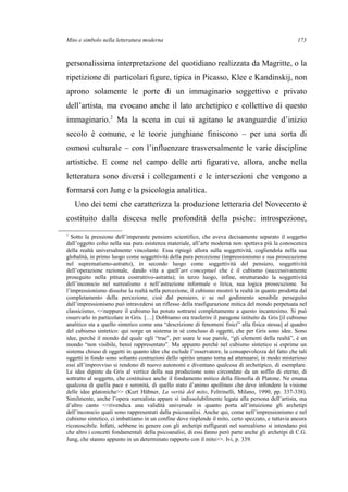 Mito e simbolo nella letteratura moderna
personalissima interpretazione del quotidiano realizzata da Magritte, o la
ripetizione di particolari figure, tipica in Picasso, Klee e Kandinskij, non
aprono solamente le porte di un immaginario soggettivo e privato
dell’artista, ma evocano anche il lato archetipico e collettivo di questo
immaginario.2
Ma la scena in cui si agitano le avanguardie d’inizio
secolo è comune, e le teorie junghiane finiscono – per una sorta di
osmosi culturale – con l’influenzare trasversalmente le varie discipline
artistiche. E come nel campo delle arti figurative, allora, anche nella
letteratura sono diversi i collegamenti e le intersezioni che vengono a
formarsi con Jung e la psicologia analitica.
Uno dei temi che caratterizza la produzione letteraria del Novecento è
costituito dalla discesa nelle profondità della psiche: introspezione,
2
Sotto la pressione dell’imperante pensiero scientifico, che aveva decisamente separato il soggetto
dall’oggetto colto nella sua pura esistenza materiale, all’arte moderna non spettava più la conoscenza
della realtà universalmente vincolante. Essa ripiegò allora sulla soggettività, cogliendola nella sua
globalità, in primo luogo come soggettività della pura percezione (impressionismo e sua prosecuzione
nel suprematismo-astratto), in secondo luogo come soggettività del pensiero, soggettività
dell’operazione razionale, dando vita a quell’art conceptuel che è il cubismo (successivamente
proseguito nella pittura costruttivo-astratta); in terzo luogo, infine, strutturando la soggettività
dell’inconscio nel surrealismo e nell’astrazione informale o lirica, sua logica prosecuzione. Se
l’impressionismo dissolse la realtà nella percezione, il cubismo mostrò la realtà in quanto prodotta dal
completamento della percezione, cioè dal pensiero, e se nel godimento sensibile perseguito
dall’impressionismo può intravedersi un riflesso della trasfigurazione mitica del mondo perpetuata nel
classicismo, <<neppure il cubismo ha potuto sottrarsi completamente a questo incantesimo. Si può
osservarlo in particolare in Gris. […] Dobbiamo ora trasferire il paragone istituito da Gris [il cubismo
analitico sta a quello sintetico come una “descrizione di fenomeni fisici” alla fisica stessa] al quadro
del cubismo sintetico: qui sorge un sistema in sé concluso di oggetti, che per Gris sono idee. Sono
idee, perché il mondo dal quale egli “trae”, per usare le sue parole, “gli elementi della realtà”, è un
mondo “non visibile, bensì rappresentato”. Ma appunto perché nel cubismo sintetico si esprime un
sistema chiuso di oggetti in quanto idee che esclude l’osservatore, la consapevolezza del fatto che tali
oggetti in fondo sono soltanto costruzioni dello spirito umano torna ad attenuarsi; in modo misterioso
essi all’improvviso si rendono di nuovo autonomi e diventano qualcosa di archetipico, di esemplare.
Le idee dipinte da Gris al vertice della sua produzione sono circondate da un soffio di eterno, di
sottratto al soggetto, che costituisce anche il fondamento mitico della filosofia di Platone. Ne emana
qualcosa di quella pace e serenità, di quello stato d’animo apollineo che deve infondere la visione
delle idee platoniche>> (Kurt Hübner, La verità del mito, Feltrinelli, Milano, 1990, pp. 337-338).
Similmente, anche l’opera surrealista appare sì indissolubilmente legata alla persona dell’artista, ma
d’altro canto <<rivendica una validità universale in quanto porta all’intuizione gli archetipi
dell’inconscio quali sono rappresentati dalla psicoanalisi. Anche qui, come nell’impressionismo e nel
cubismo sintetico, ci imbattiamo in un confine dove risplende il mito, certo spezzato, e tuttavia ancora
riconoscibile. Infatti, sebbene in genere con gli archetipi raffigurati nel surrealismo si intendano più
che altro i concetti fondamentali della psicoanalisi, di essi fanno però parte anche gli archetipi di C.G.
Jung, che stanno appunto in un determinato rapporto con il mito>>. Ivi, p. 339.
173
 