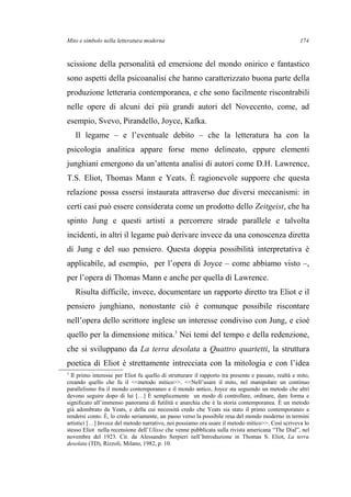 Mito e simbolo nella letteratura moderna
scissione della personalità ed emersione del mondo onirico e fantastico
sono aspetti della psicoanalisi che hanno caratterizzato buona parte della
produzione letteraria contemporanea, e che sono facilmente riscontrabili
nelle opere di alcuni dei più grandi autori del Novecento, come, ad
esempio, Svevo, Pirandello, Joyce, Kafka.
Il legame – e l’eventuale debito – che la letteratura ha con la
psicologia analitica appare forse meno delineato, eppure elementi
junghiani emergono da un’attenta analisi di autori come D.H. Lawrence,
T.S. Eliot, Thomas Mann e Yeats. È ragionevole supporre che questa
relazione possa essersi instaurata attraverso due diversi meccanismi: in
certi casi può essere considerata come un prodotto dello Zeitgeist, che ha
spinto Jung e questi artisti a percorrere strade parallele e talvolta
incidenti, in altri il legame può derivare invece da una conoscenza diretta
di Jung e del suo pensiero. Questa doppia possibilità interpretativa è
applicabile, ad esempio, per l’opera di Joyce – come abbiamo visto –,
per l’opera di Thomas Mann e anche per quella di Lawrence.
Risulta difficile, invece, documentare un rapporto diretto tra Eliot e il
pensiero junghiano, nonostante ciò è comunque possibile riscontare
nell’opera dello scrittore inglese un interesse condiviso con Jung, e cioè
quello per la dimensione mitica.3
Nei temi del tempo e della redenzione,
che si sviluppano da La terra desolata a Quattro quartetti, la struttura
poetica di Eliot è strettamente intrecciata con la mitologia e con l’idea
3
Il primo interesse per Eliot fu quello di strutturare il rapporto tra presente e passato, realtà e mito,
creando quello che fu il <<metodo mitico>>. <<Nell’usare il mito, nel manipolare un continuo
parallelismo fra il mondo contemporaneo e il mondo antico, Joyce sta seguendo un metodo che altri
devono seguire dopo di lui […] È semplicemente un modo di controllare, ordinare, dare forma e
significato all’immenso panorama di futilità e anarchia che è la storia contemporanea. È un metodo
già adombrato da Yeats, e della cui necessità credo che Yeats sia stato il primo contemporaneo a
rendersi conto. È, lo credo seriamente, un passo verso la possibile resa del mondo moderno in termini
artistici […] Invece del metodo narrativo, noi possiamo ora usare il metodo mitico>>. Così scriveva lo
stesso Eliot nella recensione dell’Ulisse che venne pubblicata sulla rivista americana “The Dial”, nel
novembre del 1923. Cit. da Alessandro Serpieri nell’Introduzione in Thomas S. Eliot, La terra
desolata (TD), Rizzoli, Milano, 1982, p. 10.
174
 