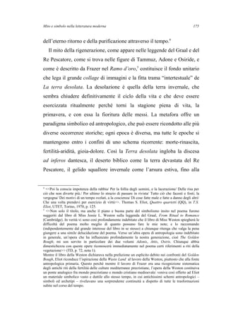 Mito e simbolo nella letteratura moderna
dell’eterno ritorno e della purificazione attraverso il tempo.4
Il mito della rigenerazione, come appare nelle leggende del Graal e del
Re Pescatore, come si trova nelle figure di Tammuz, Adone e Osiride, e
come è descritto da Frazer nel Ramo d’oro,5
costituisce il fondo unitario
che lega il grande collage di immagini e la fitta trama “intertestuale” de
La terra desolata. La desolazione è quella della terra invernale, che
sembra chiudere definitivamente il ciclo della vita e che deve essere
esorcizzata ritualmente perché torni la stagione piena di vita, la
primavera, e con essa la fioritura delle messi. La metafora offre un
paradigma simbolico ed antropologico, che può essere ricondotto alle più
diverse occorrenze storiche; ogni epoca è diversa, ma tutte le epoche si
mantengono entro i confini di uno schema ricorrente: morte-rinascita,
fertilità-aridità, gioia-dolore. Così la Terra desolata ingloba la discesa
ad inferos dantesca, il deserto biblico come la terra devastata del Re
Pescatore, il gelido squallore invernale come l’arsura estiva, fino alla
4
<<Poi la conscia impotenza della rabbia/ Per la follia degli uomini, e la lacerazione/ Delle risa per
ciò che non diverte più./ Per ultimo lo strazio di passare in rivista/ Tutto ciò che facesti e fosti; la
vergogna/ Dei motivi di un tempo svelati, a la coscienza/ Di cose fatte male e fatte a danno degli altri/
Che una volta prendevi per esercizio di virtù>>. Thomas S. Eliot, Quattro quartetti (QQ), in T.S.
Eliot, UTET, Torino, 1970, p. 125.
5
<<Non solo il titolo, ma anche il piano e buona parte del simbolismo insito nel poema furono
suggeriti dal libro di Miss Jessie L. Weston sulla leggenda del Graal, From Ritual to Romance
(Cambridge). In verità vi sono così profondamente indebitato che il libro di Miss Weston spiegherà le
difficoltà del poema molto meglio di quanto possano fare le mie note; e lo raccomando
(indipendentemente dal grande interesse del libro in se stesso) a chiunque ritenga che valga la pena
giungere a una simile delucidazione del poema. Verso un’altra opera di antropologia sono indebitato
in generale, un’opera che ha influenzato profondamente la nostra generazione, cioè The Golden
Bough; mi son servito in particolare dei due volumi Adonis, Attis, Osiris. Chiunque abbia
dimestichezza con queste opere riconoscerà immediatamente nel poema certi riferimenti a riti della
vegetazione>> (TD, p. 72, nota 1).
Mentre il libro della Weston dichiarava nella prefazione un esplicito debito nei confronti del Golden
Bough, Eliot riconduce l’ispirazione della Waste Land al lavoro della Weston, piuttosto che alla fonte
antropologica primaria. Questo perché mentre il lavoro di Frazer era una ricognizione sistematica
degli antichi riti della fertilità delle culture mediterranee precristiane, l’opera della Weston costituiva
un ponte analogico fra mondo precristiano e mondo cristiano medioevale: veniva così offerto ad Eliot
un materiale simbolico vasto e duttile allo stesso tempo, in cui antichissimi schemi antropologici –
simboli ed archetipi – rivelavano una sorprendente continuità a dispetto di tutte le trasformazioni
subite nel corso del tempo.
175
 