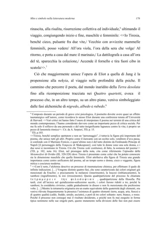 Mito e simbolo nella letteratura moderna
rinascita, alla risalita, risurrezione collettiva ed individuale,6
ultimando il
viaggio, congiungendo inizio e fine, maschile e femminile: <<Io Tiresia,
benché cieco, pulsante fra due vite,/ Vecchio con avvizzite mammelle
femminili, posso vedere/ All’ora viola, l’ora della sera che volge/ Al
ritorno, e porta a casa dal mare il marinaio,/ La dattilografa a casa all’ora
del tè, sparecchia la colazione,/ Accende il fornello e tira fuori cibo in
scatola>>.7
Ciò che maggiormente unisce l’opera di Eliot a quella di Jung è la
propensione alla nekyia, al viaggio nelle profondità della psiche. Il
cammino che percorre il poeta, dal mondo inaridito della Terra desolata
fino alla ricomposizione tracciata nei Quattro quartetti, evoca il
processo che, in un altro tempo, su un altro piano, veniva simboleggiato
dalle fasi alchemiche di nigredo, albedo e rubedo.8
6
Composto durante un periodo di grave crisi psicologica, il poemetto dovette avere quasi un effetto
taumaturgico sull’autore, come ricordava lo stesso Eliot durante una conferenza tenuta all’Università
di Harvard: <<Vari critici mi hanno fatto l’onore di interpretare il poema nei termini di una critica del
mondo contemporaneo, l’hanno considerato davvero come un importante pezzo di critica sociale. Per
me fu solo il sollievo da una personale e del tutto insignificante lagnanza contro la vita; è proprio un
pezzo di lamentela ritmica>>. Cit. da A. Serpieri, TD, p. 15.
7
TD, p.103.
<<Tiresia, benché semplice spettatore e non un “personaggio”, è tuttavia la figura più importante del
poema, che unisce tutti gli altri. Proprio come il mercante con un occhio solo, venditore d’uva passa,
si confonde con il Marinaio Fenicio, e quest’ultimo non è del tutto distinto da Ferdinando Principe di
Napoli [il personaggio della Tempesta di Shakespeare], così tutte le donne sono una sola donna, e i
due sessi si incontrano in Tiresia. Ciò che Tiresia vede costituisce, di fatto, la sostanza del poema>>
(TD, p. 102, nota 16). Eliot, nel prosieguo della nota, cita come riferimento l’episodio delle
Metamorfosi di Ovidio (III, 320-328) dove Tiresia è presentato come colui che ha potuto conoscere
sia la dimensione maschile che quella femminile. Eliot attribuiva alla figura di Tiresia una grande
importanza come centro unificatore del poema, ad un tempo uomo e donna, cieco e veggente, figura
mitica e coscienza moderna.
8
<<Com’è noto, l’alchimia descrive un processo di trasmutazione chimica, per effettuare il quale dà
infinite indicazioni. […] Vengono distinte quattro fasi, che sono caratterizzate dai colori originari già
menzionati da Eraclito: e precisamente la melanosi (innerimento), la leucosi (imbiancamento), la
xanthosi (ingiallimento), la iosi (irrossimento). Questa quadripartizione del processo fu chiamata
τ ε τ ρ α µ ε ρ ε ι ν τ η ν ϕ ι λ ο σ ο ϕ ι α ν , quadripartizione della filosofia. Più
tardi, cioè all’incirca nel quindicesimo-sedicesimo secolo, i colori furono ridotti a tre, poiché la
xanthosi, la cosiddetta citrinitas, cadde gradualmente in disuso o non fu menzionata che pochissime
volte. […] Mentre la tetrameria originaria era un esatto equivalente della quaternità degli elementi, ora
veniva rilevata frequentemente la presenza l’esistenza di quattro elementi (terra, acqua, aria, fuoco) e
di quattro qualità (caldo, freddo, umido, asciutto), e però di tre colori soltanto: nero, bianco, e rosso.
Poiché il processo non conseguì mai il risultato desiderato, e poiché non fu mai eseguito in forma
tipica nemmeno nelle sue singole parti, questo mutamento nella divisioni delle fasi non può essere
176
 
