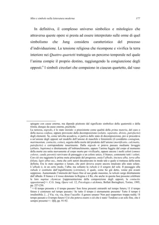 Mito e simbolo nella letteratura moderna
In definitiva, il complesso universo simbolico e mitologico che
attraversa queste opere si presta ad essere interpretato sulle orme di quel
simbolismo che Jung considera caratteristico del processo
d’individuazione. La tensione religiosa che ricompone e vivifica la terra
interiore nei Quattro quartetti tratteggia un percorso temporale nel quale
l’anima compie il proprio destino, raggiungendo la congiunzione degli
opposti.9
I simboli circolari che compaiono in ciascun quartetto, dal vaso
spiegato con cause esterne, ma dipende piuttosto dal significato simbolico della quaternità e della
trinità, dunque da cause esterne, psichiche.
La nerezza, nigredo, è lo stato iniziale: o preesistente come qualità della prima materia, del caos o
della massa confusa, oppure provocato dalla decomposizione (solutio, separatio, divisio, putrefactio)
degli elementi. Se, come talvolta accadeva, si partiva dallo stato di decomposizione, poi si procedeva
a un’unione degli opposti sul modello dell’unione di maschile e femminile (il cosiddetto coniugium,
matrimonium, coniuctio, coitus), seguita dalla morte del prodotto dell’unione (mortificatio, calcinatio,
putrefactio) e corrispondente innerimento. Dalla nigredo si poteva passare mediante lavaggio
(ablutio, baptisma) o direttamente all’imbianchimento, oppure l’anima fuggita dal corpo al momento
della morte era unita nuovamente al corpo morto per vivificarlo, oppure ancora i molti colori (omnes
colores, cauda pavonis) servivano di passaggio a un colore unico, il bianco, contenente tutti i colori.
Con ciò era raggiunta la prima meta principale del progresso, ossia l’albedo, tinctura alba, terra alba
foliata, lapis albus ecc., meta che certi autori decantavano in modo tale e quale si trattasse della meta
definita. Era lo stato argenteo o lunare, che però doveva essere ancora innalzato allo stato solare.
L’albedo è, in un certo modo, l’alba; ma soltanto la rubedo è il sorgere del sole. Il passaggio alla
rubedo è costituito dall’ingiallimento (citrinitas), il quale, come ho già detto, venne più avanti
soppresso. Aumentando l’intensità del fuoco fino al suo grado massimo, la rubedo sorge direttamente
dall’albedo. Il bianco e il rosso denotano la Regina e il Re, che anche in questa fase possono celebrare
le loro nuptiae chymicae [rappresentazione della composizione degli opposti, la coniuctio
oppositorum]>>. C.G. Jung, Opere vol. 12, Psicologia e alchimia, Bollati Boringhieri, Torino, 1995,
pp. 227-230.
9
<<Il tempo presente e il tempo passato/ Son forse presenti entrambi nel tempo futuro,/ E il tempo
futuro è contenuto nel tempo passato./ Se tutto il tempo è eternamente presente/ Tutto il tempo è
irredimibile. […] Via, via, via, disse l’uccello: il genere umano/ Non può sopportare troppa realtà./ Il
tempo passato e il tempo futuro/ Ciò che poteva essere e ciò che è stato/ Tendono a un solo fine, che è
sempre presente>>. QQ, pp. 91-92.
177
 