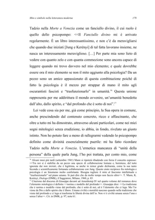 Mito e simbolo nella letteratura moderna
Tadzio nella Morte a Venezia come un fanciullo divino, il cui ruolo è
quello dello psicopompo: <<Il Fanciullo divino mi è arrivato
regolarmente. È un libro interessantissimo, e non c’è da meravigliarsi
che quando due iniziati [Jung e Kerényi] di tal fatta lavorano insieme, ne
nasca un interessamento meraviglioso. […] Per parte mia sono lieto di
vedere con quanto zelo e con quanta commozione sono ancora capace di
leggere quando mi trovo davvero nel mio elemento; e quale dovrebbe
essere ora il mio elemento se non il mito aggiunto alla psicologia? Da un
pezzo sono un amico appassionato di questa combinazione poiché di
fatto la psicologia è il mezzo per strappar di mano il mito agli
oscurantisti fascisti e “trasfunzionarlo” in umanità.16
Questa unione
rappresenta per me addirittura il mondo avvenire, un’umanità benedetta
dall’alto, dallo spirito, e “dal profondo che è sotto di noi”.17
Lei vede cosa sia per me, già come principio, la Sua opera in comune,
anche prescindendo dal contenuto concreto, ricco e affascinante, che
oltre a tutto mi ha dimostrato, attraverso alcuni particolari, come nei miei
sogni mitologici senza erudizione, io abbia, in fondo, rivelato un giusto
istinto. Non ho potuto fare a meno di rallegrarmi vedendo lo psicopompo
definito come divinità essenzialmente puerile: mi ha fatto ricordare
Tadzio nella Morte a Venezia. L’ermetica mancanza di “unità della
persona” della quale parla Jung, l’ho poi trattata, per conto mio, come
16
Alcuni mesi più tardi (settembre 1941) Mann si ripeterà ribadendo con forza il concetto espresso:
<<Tra noi si è stabilita da un pezzo una specie di collaborazione lontana e, beninteso, del tutto
ignorata dai non iniziati, che è legittima, se anche in minor grado dichiarata, come la sua tanto
feconda e scientificamente fortunata collaborazione con Jung. Questo aiuto reciproco fra mitologia e
psicologia è un fenomeno molto confortante. Bisogna togliere il mito al fascismo intellettuale e
“trasfunzionarlo” sul piano umano. Si può dire che da molto tempo non faccio altro>>. T. Mann, K.
Kerényi, Dialogo (DMK), il Saggiatore, Milano, 1960, p. 85.
17
Citazione dal discorso di Giuseppe davanti ad Amenhotep IV nel quarto volume del romanzo dove
l’elemento mitologico è definito <<norma e modello del profondo>>. Giuseppe dice: <<La tradizione
che è norma e modello viene dal profondo, che è sotto di noi, ed è l’elemento che ci lega. Ma l’io
viene da Dio e dallo spirito che è libero. Umana civiltà e moralità nascono quando nella tradizione che
viene dal profondo e ci lega si trasforma la libertà divina dell’io. Non vi è civiltà umana senza l’una e
senza l’altra>>. Cit. in DMK, p. 97, nota 61.
179
 