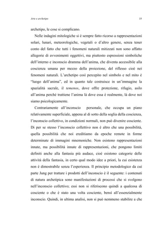 Arte e archetipo
archetipo, le cose si complicano.
Nelle indagini mitologiche si è sempre fatto ricorso a rappresentazioni
solari, lunari, meteorologiche, vegetali o d’altro genere, senza tener
conto del fatto che tutti i fenomeni naturali mitizzati non sono affatto
allegorie di avvenimenti oggettivi, ma piuttosto espressioni simboliche
dell’interno e inconscio dramma dell’anima, che diventa accessibile alla
coscienza umana per mezzo della proiezione, del riflesso cioè nei
fenomeni naturali. L’archetipo così percepito nel simbolo e nel mito è
“luogo dell’anima”, ed in quanto tale costruisce in un’immagine la
spazialità sacrale, il temenos, dove offre protezione, rifugio, asilo
all’anima perché trattiene l’anima là dove essa è realmente, là dove noi
siamo psicologicamente.
Contrariamente all’inconscio personale, che occupa un piano
relativamente superficiale, appena al di sotto della soglia della coscienza,
l’inconscio collettivo, in condizioni normali, non può divenire cosciente.
Di per se stesso l’inconscio collettivo non è altro che una possibilità,
quella possibilità che noi ereditiamo da epoche remote in forme
determinate di immagini mnemoniche. Non esistono rappresentazioni
innate, ma possibilità innate di rappresentazioni, che pongono limiti
definiti anche alla fantasia più audace, cioè esistono categorie delle
attività della fantasia, in certo qual modo idee a priori, la cui esistenza
non è dimostrabile senza l’esperienza. Il principio metodologico da cui
parte Jung per trattare i prodotti dell’inconscio è il seguente: i contenuti
di natura archetipica sono manifestazioni di processi che si svolgono
nell’inconscio collettivo; essi non si riferiscono quindi a qualcosa di
cosciente o che è stato una volta cosciente, bensì all’essenzialmente
inconscio. Quindi, in ultima analisi, non si può nemmeno stabilire a che
18
 